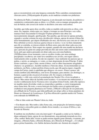 para se reconstruirem com uma larguesa commoda. Pelos caminhos constantemente
chiavam carros, [304]carregados de pedra, ou de madeiras cortadas nos pinheiraes.
Na taberna do Pedro, á entrada da freguezia, ia um desusado movimento, de pedreiros e
carpinteiros contractados para as obras;―e o Pedro, com as mangas arregaçadas, por
traz do balcão, não cessava de encher os decilitros com uma vasta enfusa.
Jacintho, que tinha agora dous cavallos, todas as manhãs cedo percorria as obras, com
amor. Eu, inquieto, sentia outra vez, latejar e irromper no meu Principe o seu velho,
maniaco furor d'accumular Civilisação! O plano primitivo das obras era
incessantemente alargado, aperfeiçoado. Nas janellas, que deviam ter apenas portadas,
segundo o secular costume da serra, decidira pôr vidraças, apezar do mestre d'obras lhe
dizer honradamente, que depois d'habitadas um mez, não haveria casa com um só vidro.
Para substituir as traves classicas queria estucar os tectos;―e eu via bem claramente
que elle se continha, se retesava dentro do Bom-senso, para não dotar cada casa com
campainhas electricas. Nem sequer me espantei, quando elle uma manhã me declarou
que a porcaria da gente do campo provinha de elles não terem onde commodamente se
lavar, pelo que andava pensando em dotar cada casa com uma banheira.
[305]Desciamos n'esse momento, com os cavallos á redea, por uma azinhaga
precipitada e escabrosa; um vento leve ramalhava nas arvores, um regato saltava
ruidosamente entre as pedras. Eu não me espantei―mas realmente me pareceu que as
pedras, o arroio, as ramagens e o vento, se riam alegremente do meu Principe. E além
d'estes confortos, a que o João, mestre d'obras, com os olhos loucamente arregalados
chamava «as grandezas», Jacintho meditava o bem das almas. Já encommendára ao seu
architecto, em Paris, o plano perfeito d'uma escola, que elle queria erguer, n'aquelle
campo da Carriça, junto á capellinha que abrigava «os ossos». Pouco a pouco, ahi
crearia tambem uma bibliotheca, com livros d'estampas, para entreter, aos domingos, os
homens a quem já não era possivel ensinar a lêr. Eu vergava os hombros,
pensando:―«Ahi vem a terrivel accumulação das Noções! Eis o livro invadindo a
Serra!» Mas outras idéas de Jacintho eram tocantes,―e eu mesmo me enthusiasmei, e
excitei o enthusiasmo da tia Vicencia com o seu plano d'uma Creche, onde elle esperava
ter manhãs muito divertidas vendo as creancinhas a gatinhar, a correr tropegamente
atraz d'uma bola. De resto, o nosso boticario de Guiães estava já apalavrado para
estabelecer uma pequena pharmacia em Tormes, [306]sob a direcção do seu praticante,
um afilhado da tia Vicencia, que tinha publicado um artigo sobre as festas populares do
Douro no Almanach de Lembranças. E já fôra offerecido o partido medico de Tormes,
com ordenado de 600$000 réis.
―Não te falta senão um Theatro! dizia eu, rindo.
―Um theatro não. Mas tenho a idéa d'uma sala, com projecções de lanterna magica,
para ensinar a esta pobre gente as cidades d'esse mundo, e as cousas d'Africa, e um
bocado de Historia.
E tambem me ensoberbeci com esta innovação!―E quando a contei ao tio Adrião, o
digno antiquario bateu, apezar do seu rheumatismo, uma palmada tremenda na côxa.
«Sim, senhor! Bella idéa! Assim se podia ensinar áquella gente illetrada, vivamente, por
imagens, a Historia Santa, a Historia Romana, até a Historia de Portugal!...» E voltado
para a prima Joanninha, o tio Adrião declarou Jacintho um «homem de coração!»
 