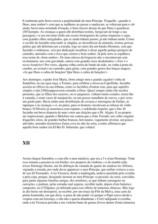 E realmente pela Serra crescia a popularidade do meu Principe. N'aquelle, «guarde-o
Deus, meu senhor!» com que as mulheres ao passar o saudavam, se voltavam para o vêr
ainda, havia uma seriedade d'oração, o bem sincero desejo de que Deus o guardasse
[307]sempre. As creanças a quem elle distribuia tostões, farejavam de longe a sua
passagem,―e era em torno d'elle um escuro formigueiro de caritas trigueiras e sujas,
com grandes olhos arregalados, que se ainda tinham pasmo, já não tinham medo. Como
o cavallo de Jacintho uma tarde se chapára, ao desembocar da alameda, n'umas grossas
pedras que ahi deformavam a estrada, logo ao outro dia um bando d'homens, sem que
Jacintho o ordenasse, veio por dedicação ensaibrar e alisar aquelle pedaço perigoso de
caminho, aterrados com o risco que correra o bom senhor. Já pela serra se espalhava
esse nome de «bom senhor». Os mais edosos da freguezia não o encontravam sem
exclamarem, uns com gravidade, outros com grandes risos desdentados:―Este é o
nosso bemfeitor! Por vezes, alguma velha corria do fundo do eido, ou vinha á porta do
casebre, ao avistal-o no caminho, para gritar, com grandes gestos dos braços magros:
«Ai que Deus o cubra de bençãos! Que Deus o cubra de bençãos!»
Aos domingos, o padre José Maria, (bom amigo meu e grande caçador) vinha de
Sandofim, na sua egoa ruça, a Tormes, para celebrar a missa na Capellinha. Jacintho
assistia ao officio na sua tribuna, como os Jacinthos d'outras eras, para que aquelles
simples o não [308]suppuzessem estranho a Deus. Quasi sempre então elle recebia
presentes, que as filhas dos caseiros, ou os pequenos, vinham muito corados, trazer-lhe
á varanda, e eram vasos de manjaricão, ou um grosso ramalhete de cravos, e por vezes
um gordo pato. Havia então uma distribuição de cavacas e merengues de Guiães, ás
raparigas e ás creanças,―e, no pateo, para os homens circulavam as infusas de vinho
branco. O Silverio já sustentava com espanto, e redobrado respeito, que o Snr. D.
Jacintho em breve disporia de mais votos nas eleições que o Dr. Alypio. E eu proprio
me impressionei, quando o Melchior me contou que o João Torrado, um velho singular
d'aquelles sitios, de grandes barbas brancas, hervanario, vagamente alveitar, um pouco
adivinho, morador mysterioso d'uma cova no alto da serra, a todos affirmava que
aquelle bom senhor era El-Rei D. Sebastião, que voltára!
XII
Assim chegou Setembro, e com elle o meu natalicio, que era a 3 e n'um Domingo. Toda
essa semana a passára eu em Guiães, nos preparos da vindima,―e de manhã cedo,
n'esse Domingo illustre, me fui debruçar da varanda do quarto do saudoso tio Affonso,
vigiando a estrada, por onde devia apparecer o meu Principe, que emfim visitava a casa
do seu Zé Fernandes. A tia Vicencia, desde a madrugada, andava atarefada pela cosinha
e pela copa, porque, desejando mostrar ao meu Principe «o pessoal» da serra, convidára
para jantar algumas familias amigas, dos arredores, as que tinham carruagens ou
carroções, e podiam, pelas estradas mal seguras, recolher tarde, depois d'um bailarico
campestre, no [310]pateo, já enfeitado para esse effeito de lanternas chinezas. Mas logo
ás dez horas me desesperei, ao receber, por um moço da Flôr da Malva, uma carta da
prima Joanninha, em que dizia «a pena de não poder vir porque o Papá estava desde a
vespera com um leicenço, e ella não o queria abandonar.» Corri indignado á cosinha,
onde a tia Vicencia presidia a um violento bater de gemas d'ovos dentro d'uma immensa
 