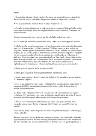 terrina.
―A Joanninha não vem! Sempre assim! Diz que o pae tem um leicenço... Aquelle tio
Adrião escolhe sempre os grandes dias para ter leicenços, ou para ter a pontada...
A boa face redondinha e corada da tia Vicencia enterneceu-se.
―Coitado! será em sitio que não se pudesse sentar na carruagem! Coitado! Olha, se lhe
escreveres, dize-lhe que ponha um emplastrosinho de folhas d'alecrim. É com que teu
tio se dava bem.
Eu gritei simplesmente para o moço, que dava de beber ao burro no pateo:
―Dize á Snr.a
D. Joanninha que sentimos muito... Que talvez eu lá appareça ámanhã.
E voltei á janella, impaciente, por que o relogio do corredor, muito atrazado, já cantára a
meia hora depois das dez e o Principe tardava [311]para o almoço. Mas, mal eu me
chegára á varanda, appareceu justamente na volta da estrada Jacintho, de grande chapeu
de palha, no seu cavallo, seguido do Grillo que, tambem de chapeu de palha, e abrigado
sob um immenso guarda-sol verde, se escarranchava no albardão da velha egoa do
Melchior. Atraz, um moço com uma maleta á cabeça. E eu, na alegria de avistar emfim
o meu Principe trotando para a minha casa d'aldeia, no dia dos meus trinta e seis annos,
pensava n'outro natalicio, no d'elle, em Paris, no 202, quando, entre todos os
esplendores da Civilização, nós bebemos tristemente ad manes, aos nossos mortos!
―Salvè! gritei da varanda. Salvè, domine Jacinthi!
E entoei, para o accolher, n'um alegre tarantantan, o hymno da carta!
―Isto por aqui tambem é lindo!―gritou elle de baixo. E o teu palacio tem um soberbo
ar... Por onde é a porta?
Mas eu já me precipitava para o pateo―onde Jacintho, apeando, contou alegremente os
tormentos do Grillo, que nunca montára a cavallo, e não cessára de berrar ante os
perigos d'aquella aventura.
E o digno preto, offegante, lustroso de suor, e livido sob o esplendor da sua negrura,
exclamava, [312]apontando com a mão tremula para a pobre egoa, que solta, de cabeça
pensativa, parecia de pedra, sobre as patas mais immoveis que marcos:
―Pois se o siô Fernandes visse! Uma fera, que nunca veiu quieta. Sempre para a
esquerda, sempre para a direita, pé aqui, pé além! Só para me sacudir! Só para me
sacudir!
E não resistiu. Com a ponta do guarda-sol atirou uma pontoada vingativa contra a egoa,
sobre o albardão.
Subindo a escadaria ligeira, penetrando no alegre corredor, com a sua janella ao fundo
engrinaldada de rosinhas, Jacintho louvava grandemente a nossa casa, que o repousava
das rijas muralhas, das grossas portas feudaes de Tormes. E no seu quarto agradeceu os
 