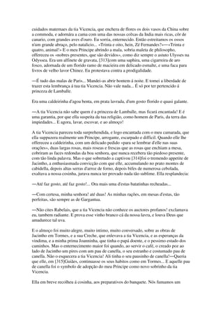 cuidados maternaes da tia Vicencia, que enchera de flores os dois vasos da China sobre
a commoda, e adornára a cama com uma das nossas colxas da India mais ricas, côr de
canario, com grandes aves d'ouro. Eu sorria, enternecido. Então estreitamos os ossos
n'um grande abraço, pelo natalicio... «Trinta e oito, hein, Zé Fernandes?»―«Trinta e
quatro, animal!» E o meu Principe abrindo a mala, sobria maleta de philosopho,
offereceu os «nobres presentes, que são devidos», como diz sempre o astuto Ulysses na
Odyssea. Era um alfinete de gravata, [313]com uma saphira, uma cigarreira de aro
fosco, adornada de um florido ramo de macieira em delicado esmalte, e uma faca para
livros de velho lavor Chinez. Eu protestava contra a prodigalidade.
―É tudo das malas de Paris... Mandei-as abrir hontem á noite. E tomei a liberdade de
trazer esta lembrança á tua tia Vicencia. Não vale nada... É só por ter pertencido á
princeza de Lamballe.
Era uma caldeirinha d'agoa benta, em prata lavrada, d'um gosto florido e quasi galante.
―A tia Vicencia não sabe quem é a princeza de Lamballe, mas ficará encantada! E é
uma garantia, por que ella suspeita da tua religião, como homem de Paris, da terra das
impiedades... E agora, lavar, escovar, e ao almoço!
A tia Vicencia pareceu toda surprehendida, e logo encantada com o meu camarada, que
ella suppuzera realmente um Principe, arrogante, escarpado e difficil. Quando elle lhe
offereceu a caldeirinha, com um delicado pedido «para se lembrar d'elle nas suas
orações», duas largas rosas, mais roseas e frescas que as rosas que enchiam a mesa,
cobriram as faces redondas da boa senhora, que nunca recebera tão piedoso presente,
com tão linda palavra. Mas o que sobretudo a captivou [314]foi o tremendo appetite de
Jacintho, a enthusiasmada convicção com que elle, accumulando no prato montes de
cabidella, depois altas serras d'arroz de forno, depois bifes de numerosa cebolada,
exaltava a nossa cosinha, jurava nunca ter provado nada tão sublime. Ella resplandecia:
―Até faz gosto, até faz gosto!... Ora mais uma d'estas batatinhas recheadas...
―Com certesa, minha senhora! até duas! As minhas rações, em mesas d'estas, tão
perfeitas, são sempre as de Gargantua.
―Não cites Rabelais, que a tia Vicencia não conhece os auctores profanos! exclamava
eu, tambem radiante. E prova esse vinho branco cá da nossa lavra, e louva Deus que
amadurece tal uva.
E o almoço foi muito alegre, muito intimo, muito conversado, sobre as obras de
Jacintho em Tormes, e a sua Creche, que enlevava a tia Vicencia, e as esperanças da
vindima, e a minha prima Joanninha, que tinha o papá doente, e o pessimo estado dos
caminhos. Mas o enternecimento maior foi quando, ao servir o café, o creado poz ao
lado de Jacintho um pires com um pau de canella, o seu estranho e costumado pau de
canella. Não o esquecera a tia Vicencia! Ali tinha o seu pausinho de canella!―Queria
que elle, em [315]Guiães, continuasse os seus habitos como em Tormes... E aquelle pau
de canella foi o symbolo de adopção do meu Principe como novo sobrinho da tia
Vicencia.
Ella em breve recolheu á cosinha, aos preparativos do banquete. Nós fumamos um
 