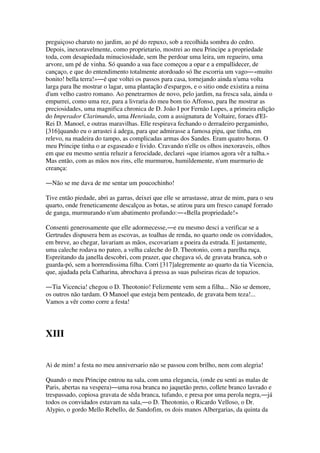 preguiçoso charuto no jardim, ao pé do repuxo, sob a recolhida sombra do cedro.
Depois, inexoravelmente, como proprietario, mostrei ao meu Principe a propriedade
toda, com desapiedada minuciosidade, sem lhe perdoar uma leira, um regueiro, uma
arvore, um pé de vinha. Só quando a sua face começou a opar e a empallidecer, de
cançaço, e que do entendimento totalmente atordoado só lhe escorria um vago―«muito
bonito! bella terra!»―é que voltei os passos para casa, tornejando ainda n'uma volta
larga para lhe mostrar o lagar, uma plantação d'espargos, e o sitio onde existira a ruina
d'um velho castro romano. Ao penetrarmos de novo, pelo jardim, na fresca sala, ainda o
empurrei, como uma rez, para a livraria do meu bom tio Affonso, para lhe mostrar as
preciosidades, uma magnifica chronica de D. João I por Fernão Lopes, a primeira edição
do Imperador Clarimundo, uma Henriada, com a assignatura de Voltaire, foraes d'El-
Rei D. Manoel, e outras maravilhas. Elle respirava fechando o derradeiro pergaminho,
[316]quando eu o arrastei á adega, para que admirasse a famosa pipa, que tinha, em
relevo, na madeira do tampo, as complicadas armas dos Sandes. Eram quatro horas. O
meu Principe tinha o ar esgaseado e livido. Cravando n'elle os olhos inexoraveis, olhos
em que eu mesmo sentia reluzir a ferocidade, declarei «que iriamos agora vêr a tulha.»
Mas então, com as mãos nos rins, elle murmurou, humildemente, n'um murmurio de
creança:
―Não se me dava de me sentar um poucochinho!
Tive então piedade, abri as garras, deixei que elle se arrastasse, atraz de mim, para o seu
quarto, onde freneticamente descalçou as botas, se atirou para um fresco canapé forrado
de ganga, murmurando n'um abatimento profundo:―«Bella propriedade!»
Consenti generosamente que elle adormecesse,―e eu mesmo desci a verificar se a
Gertrudes dispusera bem as escovas, as toalhas de renda, no quarto onde os convidados,
em breve, ao chegar, lavariam as mãos, escovariam a poeira da estrada. E justamente,
uma caleche rodava no pateo, a velha caleche do D. Theotonio, com a parelha ruça.
Espreitando da janella descobri, com prazer, que chegava só, de gravata branca, sob o
guarda-pó, sem a horrendissima filha. Corri [317]alegremente ao quarto da tia Vicencia,
que, ajudada pela Catharina, abrochava á pressa as suas pulseiras ricas de topazios.
―Tia Vicencia! chegou o D. Theotonio! Felizmente vem sem a filha... Não se demore,
os outros não tardam. O Manoel que esteja bem penteado, de gravata bem teza!...
Vamos a vêr como corre a festa!
XIII
Ai de mim! a festa no meu anniversario não se passou com brilho, nem com alegria!
Quando o meu Principe entrou na sala, com uma elegancia, (onde eu senti as malas de
Paris, abertas na vespera)―uma rosa branca no jaquetão preto, collete branco lavrado e
trespassado, copiosa gravata de sêda branca, tufando, e presa por uma perola negra,―já
todos os convidados estavam na sala,―o D. Theotonio, o Ricardo Velloso, o Dr.
Alypio, o gordo Mello Rebello, de Sandofim, os dois manos Albergarias, da quinta da
 