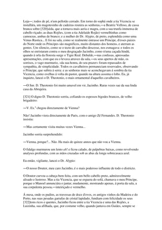 Loja―; todos de pé, n'um pellotão cerrado. Em torno do sophá onde a tia Vicencia se
installára, um magotesinho de cadeiras reunira as senhoras,―a Beatriz Velloso, de cassa
branca sobre [320]sèda, que a tornava mais aeria e magra, com a sua trunfa immensa de
cabello riçado; as duas Rojões, (com a tia Adelaide Rojão) vermelhinhas como
camoezas, ambas de branco; e a mulher do Dr. Alypio, de preto, esplendida como uma
Venus Rustica... E foi na sala, como se realmente entrasse um Principe, d'esses paizes
do Norte onde os Principes são magnificos, muito distantes dos homens, e aterram as
gentes. Um silencio, como se o tecto de carvalho descesse, nos esmagava: e todos os
olhos se enristaram contra o meu desgraçado Jacintho, como n'uma caçada hindú,
quando á orla da floresta surge o Tigre Real. Debalde,―nas confusas, apressadas
apresentações, com que eu o levava atravez da sala,―os seus apertos de mão, os
sorrisos, o vago murmurio, «da sua honra, do seu prazer» foram repassados de
sympathia, de simplicidade. Todos os cavalheiros permaneciam reservados, observando
o Principe, que subira á serra: e as senhoras mais se aconchegavam á sombra da tia
Vicencia, como ovelhas á volta do pastor, quando na altura assoma o lobo. Eu, já
inquieto, lancei o D. Theotonio, o mais ornamental d'aquelles cavalheiros.
―O Snr. D. Theotonio foi muito amavel em vir, Jacintho. Raras vezes sae da sua linda
casa da Abrujeira.
[321] O digno D. Theotonio sorriu, cofiando os espessos bigodes brancos, de velho
brigadeiro:
―V. Ex.a
chegou directamente de Vienna?
Não! Jacintho viera directamente de Paris, com o amigo Zé Fernandes. D. Theotonio
insistiu:
―Mas certamente visita muitas vezes Vienna...
Jacintho sorria surprehendido:
―Vienna, porque?... Não. Ha mais de quinze annos que não vou a Vienna.
O fidalgo murmurou um lento ah! e ficou calado, de palpebras baixas, como revolvendo
analyses profundas, com as mãos cruzadas sob as abas da longa sobrecasaca azul.
Eu então, vigilante, lancei o Dr. Alypio:
―O nosso Doutor, meu caro Jacintho, é o mais poderoso influente de todo o districto.
O Doutor curvou a cabeça bem feita, com um bello cabello preto, admiravelmente
alisado e lustroso. Mas a tia Vicencia, que se erguera do sofá, chamava o meu Principe,
porque o Manoel annunciára o jantar, mudamente, mostrando apenas, á porta da sala, a
sua corpulenta pessoa,―inteiriçado e vermelho.
Á mesa, onde os pudins, as travessas de doce d'ovos, os antigos vinhos da Madeira e do
Porto, nas suas pesadas garrafas de cristal lapidado, fundiam com felicidade os seus
[322]tons ricos e quentes, Jacintho ficou entre a tia Vicencia e uma das Rojões, a
Luizinha, sua afilhada, que, por costume velho, quando jantava em Guiães, sempre se
 