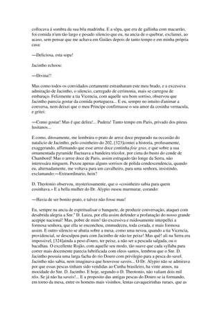 collocava á sombra da sua bôa madrinha. E a sôpa, que era de gallinha com macarrão,
foi comida n'um tão largo e pesado silencio que eu, na ancia de o quebrar, exclamei, ao
acaso, sem pensar que me achava em Guiães depois de tanto tempo e em minha própria
casa:
―Deliciosa, esta sopa!
Jacintho echoou:
―Divina!!
Mas como todos os convidados certamente estranharam este meu brado, e a excessiva
admiração de Jacintho, o silencio, carregado de cerimonia, mais se carregou de
embaraço. Felizmente a tia Vicencia, com aquelle seu bom sorriso, observou que
Jacintho parecia gostar da comida portugueza... E eu, sempre no intuito d'animar a
conversa, nem deixei que o meu Principe confirmasse o seu amor da cosinha vernacula,
e gritei:
―Como gostar! Mas é que delira!... Pudera! Tanto tempo em Paris, privado dos piteus
lusitanos...
E como, ditosamente, me lembrára o prato de arroz doce preparado na occasião do
natalicio de Jacintho, pelo cosinheiro do 202, [323]contei a historia, profusamente,
exaggerando, affirmando que esse arroz doce continha foie gras, e que sobre a sua
ornamentada pyramide fluctuava a bandeira tricolor, por cima do busto do conde de
Chambord! Mas o arroz doce de Paris, assim estragado tão longe da Serra, não
interessára ninguem. Puxou apenas alguns sorrisos de polida condescendencia, quando
eu, alternadamente, me voltava para um cavalheiro, para uma senhora, insistindo,
exclamando:―Extraordinario, hein?
D. Theotonio observou, mysteriosamente, que o «cosinheiro sabia para quem
cosinhava.» E a bella mulher do Dr. Alypio ousou murmurar, corando:
―Havia de ser bonito prato, e talvez não fosse mau!
Eu, sempre na ancia de espiritualisar o banquete, de produzir conversação, ataquei com
desabrida alegria a Snr.a
D. Luiza, por ella assim defender a profanação do nosso grande
acepipe nacional! Mas, pobre de mim! tão excessiva e ruidosamente interpellei a
formosa senhora, que ella se enconchou, emmudeceu, toda corada, e mais formosa
assim. E outro silencio se abatia sobre a mesa, como uma nevoa, quando a tia Vicencia,
providencial, se desculpou para com Jacintho de não ter peixe! Mas quê! ali na Serra era
impossivel, [324]ainda a peso d'ouro, ter peixe, a não ser a pescada salgada, ou o
bacalhau. O excellente Rojão, com aquelle seu modo, tão suave que cada syllaba para
correr mais docemente parecia lubrificada com oleos santos, lembrou que o Snr. D.
Jacintho possuia uma larga facha do rio Douro com privilegio para a pesca do savel.
Jacintho não sabia, nem imaginava que houvesse saveis... O Dr. Alypio não se admirava
por que essas pescas tinham sido vendidas ao Cunha brasileiro, ha vinte annos, na
mocidade do Snr. D. Jacintho. E hoje, segundo o D. Theotonio, não valiam dois mil
réis. Se já não ha saveis!... E a proposito das antigas pescas do Douro se ia formando,
em torno da mesa, entre os homens mais visinhos, lentas cavaqueirinhas ruraes, que as
 