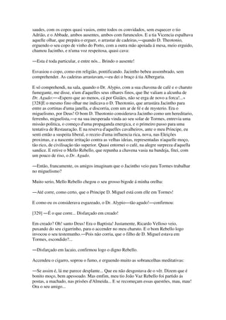 saudes, com os copos quasi vasios, entre todos os convidados, sem esquecer o tio
Adrião, e o Abbade, ambos ausentes, ambos com furunculos. E a tia Vicencia espalhava
aquelle olhar, que prepára o erguer, o arrastar de cadeiras,―quando D. Theotonio,
erguendo o seu copo de vinho do Porto, com a outra mão apoiada á mesa, meio erguido,
chamou Jacintho, e n'uma voz respeitosa, quasi cava:
―Esta é toda particular, e entre nós... Brindo o ausente!
Esvasiou o copo, como em religião, pontificando. Jacintho bebeu assombrado, sem
comprehender. As cadeiras arrastavam,―eu dei o braço á tia Albergaria.
E só comprehendi, na sala, quando o Dr. Alypio, com a sua chavena de café e o charuto
fumegante, me disse, n'um d'aquelles seus olhares finos, que lhe valiam a alcunha de
Dr. Agudo:―«Espero que ao menos, cá por Guiães, não se erga de novo a forca!...»
[328]E o mesmo fino olhar me indicava o D. Theotonio, que arrastára Jacintho para
entre as cortinas d'uma janella, e discorria, com um ar de fé e de mysterio. Era o
miguelismo, por Deus! O bom D. Theotonio considerava Jacintho como um hereditario,
ferrenho, miguelista,―e na sua inesperada vinda ao seu solar de Tormes, entrevia uma
missão politica, o começo d'uma propaganda energica, e o primeiro passo para uma
tentativa de Restauração. E na reserva d'aquelles cavalheiros, ante o meu Principe, eu
senti então a suspeita liberal, o receio d'uma influencia rica, nova, nas Eleições
proximas, e a nascente irritação contra as velhas ideias, representadas n'aquelle moço,
tão rico, de civilisação tão superior. Quasi entornei o café, na alegre surpreza d'aquella
sandice. E retive o Mello Rebello, que repunha a chavena vasia na bandeja, fitei, com
um pouco de riso, o Dr. Agudo.
―Então, francamente, os amigos imaginam que o Jacintho veio para Tormes trabalhar
no miguelismo?
Muito serio, Mello Rebello chegou o seu grosso bigode á minha orelha:
―Até corre, como certo, que o Principe D. Miguel está com elle em Tormes!
E como eu os considerava esgazeado, o Dr. Alypio―tão agudo!―confirmou:
[329] ―É o que corre... Disfarçado em creado!
Em creado? Oh! santo Deus! Era o Baptista! Justamente, Ricardo Velloso veio,
puxando do seu cigarrinho, para o accender no meu charuto. E o bom Rebello logo
invocou o seu testemunho.―Pois não corria, que o filho de D. Miguel estava em
Tormes, escondido?...
―Disfarçado em lacaio, confirmou logo o digno Rebello.
Accendeu o cigarro, soprou o fumo, e erguendo muito as sobrancelhas meditativas:
―Se assim é, lá me parece desplante... Que eu não desgostava de o vêr. Dizem que é
bonito moço, bem apessoado. Mas emfim, meu tio João Vaz Rebello foi partido ás
postas, a machado, nas prisões d'Almeida... E se recomeçam essas questões, mau, mau!
Ora o seu amigo...
 