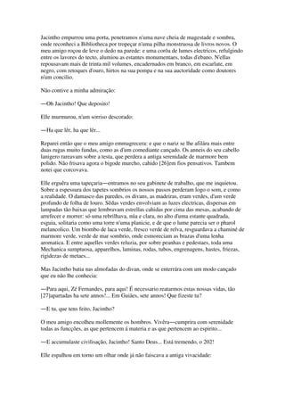 Jacintho empurrou uma porta, penetramos n'uma nave cheia de magestade e sombra,
onde reconheci a Bibliotheca por tropeçar n'uma pilha monstruosa de livros novos. O
meu amigo roçou de leve o dedo na parede: e uma corôa de lumes electricos, refulgindo
entre os lavores do tecto, alumiou as estantes monumentaes, todas d'ebano. N'ellas
repousavam mais de trinta mil volumes, encadernados em branco, em escarlate, em
negro, com retoques d'ouro, hirtos na sua pompa e na sua auctoridade como doutores
n'um concilio.
Não contive a minha admiração:
―Oh Jacintho! Que deposito!
Elle murmurou, n'um sorriso descorado:
―Ha que lêr, ha que lêr...
Reparei então que o meu amigo emmagrecera: e que o nariz se lhe afilára mais entre
duas rugas muito fundas, como as d'um comediante cançado. Os anneis do seu cabello
lanigero rareavam sobre a testa, que perdera a antiga serenidade de marmore bem
polido. Não frisava agora o bigode murcho, cahido [26]em fios pensativos. Tambem
notei que corcovava.
Elle erguêra uma tapeçaria―entramos no seu gabinete de trabalho, que me inquietou.
Sobre a espessura dos tapetes sombrios os nossos passos perderam logo o som, e como
a realidade. O damasco das paredes, os divans, as madeiras, eram verdes, d'um verde
profundo de folha de louro. Sêdas verdes envolviam as luzes electricas, dispersas em
lampadas tão baixas que lembravam estrellas cahidas por cima das mesas, acabando de
arrefecer e morrer: só uma rebrilhava, núa e clara, no alto d'uma estante quadrada,
esguia, solitaria como uma torre n'uma planicie, e de que o lume parecia ser o pharol
melancolico. Um biombo de laca verde, fresco verde de relva, resguardava a chaminé de
marmore verde, verde de mar sombrio, onde esmoreciam as brazas d'uma lenha
aromatica. E entre aquelles verdes reluzia, por sobre peanhas e pedestaes, toda uma
Mechanica sumptuosa, apparelhos, laminas, rodas, tubos, engrenagens, hastes, friezas,
rigidezas de metaes...
Mas Jacintho batia nas almofadas do divan, onde se enterrára com um modo cançado
que eu não lhe conhecia:
―Para aqui, Zé Fernandes, para aqui! É necessario reatarmos estas nossas vidas, tão
[27]apartadas ha sete annos!... Em Guiães, sete annos! Que fizeste tu?
―E tu, que tens feito, Jacintho?
O meu amigo encolheu mollemente os hombros. Vivêra―cumprira com serenidade
todas as funcções, as que pertencem á materia e as que pertencem ao espirito...
―E accumulaste civilisação, Jacintho! Santo Deus... Está tremendo, o 202!
Elle espalhou em torno um olhar onde já não faiscava a antiga vivacidade:
 