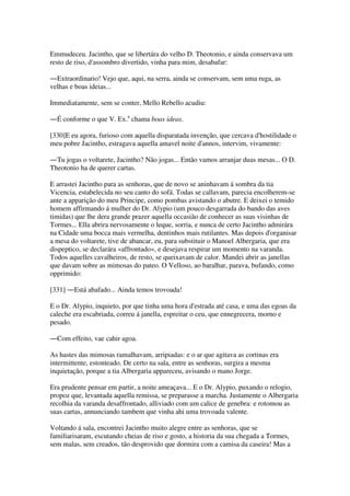 Emmudeceu. Jacintho, que se libertára do velho D. Theotonio, e ainda conservava um
resto de riso, d'assombro divertido, vinha para mim, desabafar:
―Extraordinario! Vejo que, aqui, na serra, ainda se conservam, sem uma ruga, as
velhas e boas ideias...
Immediatamente, sem se conter, Mello Rebello acudiu:
―É conforme o que V. Ex.a
chama boas ideas.
[330]E eu agora, furioso com aquella disparatada invenção, que cercava d'hostilidade o
meu pobre Jacintho, estragava aquella amavel noite d'annos, intervim, vivamente:
―Tu jogas o voltarete, Jacintho? Não jogas... Então vamos arranjar duas mesas... O D.
Theotonio ha de querer cartas.
E arrastei Jacintho para as senhoras, que de novo se aninhavam á sombra da tia
Vicencia, estabelecida no seu canto do sofá. Todas se callavam, parecia encolherem-se
ante a apparição do meu Principe, como pombas avistando o abutre. E deixei o temido
homem affirmando á mulher do Dr. Alypio (um pouco desgarrada do bando das aves
timidas) que lhe dera grande prazer aquella occasião de conhecer as suas visinhas de
Tormes... Ella abrira nervosamente o leque, sorria, e nunca de certo Jacintho admirára
na Cidade uma bocca mais vermelha, dentinhos mais rutilantes. Mas depois d'organisar
a mesa do voltarete, tive de abancar, eu, para substituir o Manoel Albergaria, que era
dispeptico, se declarára «affrontado», e desejava respirar um momento na varanda.
Todos aquelles cavalheiros, de resto, se queixavam de calor. Mandei abrir as janellas
que davam sobre as mimosas do pateo. O Velloso, ao baralhar, parava, bufando, como
opprimido:
[331] ―Está abafado... Ainda temos trovoada!
E o Dr. Alypio, inquieto, por que tinha uma hora d'estrada até casa, e uma das egoas da
caleche era escabriada, correu á janella, espreitar o ceu, que ennegrecera, morno e
pesado.
―Com effeito, vae cahir agoa.
As hastes das mimosas ramalhavam, arripiadas: e o ar que agitava as cortinas era
intermittente, estonteado. De certo na sala, entre as senhoras, surgira a mesma
inquietação, porque a tia Albergaria appareceu, avisando o mano Jorge.
Era prudente pensar em partir, a noite ameaçava... E o Dr. Alypio, puxando o relogio,
propoz que, levantada aquella remissa, se preparasse a marcha. Justamente o Albergaria
recolhia da varanda desaffrontado, alliviado com um calice de genebra: e rotomou as
suas cartas, annunciando tambem que vinha ahi uma trovoada valente.
Voltando á sala, encontrei Jacintho muito alegre entre as senhoras, que se
familiarisaram, escutando cheias de riso e gosto, a historia da sua chegada a Tormes,
sem malas, sem creados, tão desprovido que dormira com a camisa da caseira! Mas a
 