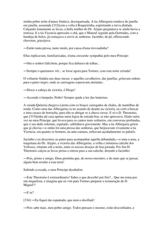 minha pobre noite d'annos findava, desorganisada. A tia Albergaria rondava de janella
em janella, assustada [332]com a volta á Roqueirinha, espreitando a treva abafada.
Calçando lentamente as luvas, a bella mulher do Dr. Alypio perguntava se ainda havia a
remissa. E a tia Vicencia apressára o chá, que o Manoel seguido pela Gertrudes, com a
bandeja de bolos, já começava a servir ás senhoras. Jacintho, de pé, offerecendo
chavenas, gracejava:
―Então tanta pressa, tanto medo, por causa d'uma trovoadinha?
Ellas replicavam, familiarizadas, n'uma crescente sympathia pelo meu Principe:
―Ora o senhor falla bem, porque fica debaixo de telhas...
―Sempre o queriamos vêr... se fosse agora para Tormes, com esta noite cerrada!
O voltarete findára nas duas mesas: e aquelles cavalheiros, das janellas, gritavam ordens
para o pateo negro, onde as carroagens esperavam atreladas:
―Desce a cabeça da victoria, ó Diogo!
―Accende o lampeão, Pedro! Sempre ajuda a luz das lanternas.
A creada Quiteria chegava á porta com os braços carregados de chales, de mantilhas de
renda. Como uma das Albergarias ia no assento de deante na victoria, eu corri a buscar
o meu casaco de borracha, para ella se abrigar se a chuva viesse. E só o D. Theotonio,
que [333]tinha até casa apenas meia legoa de estrada boa, se não apressava, filado outra
vez no meu Principe, que levava para os cantos mais solitarios, em conversas profundas,
que o seu dedo solemne, espetado, sublinhava gravemente. Mas a tia Albergaria gritou
que já chovia;―e então foi uma pressa das senhoras, que beijocavam vivamente a tia
Vicencia, em quanto os homens, na ante-camara, enfiavam açodadamente os paletós.
Jacintho e eu descemos ao pateo para acompanhar aquella debandada,―e uma a uma, a
traquitana do Dr. Alypio, a victoria das Albergarias, a velha e immensa caleche dos
Vellosos, rolaram sob a noite, entre os nossos desejos de boa jornada. Por fim D.
Theotonio calçou as luvas pretas e entrou para a sua caleche, dizendo a Jacintho:
―Pois, primo e amigo, Deus permitta que, do nosso encontro, e do mais que se passar,
algum bem resulte a esta terra!
Subindo a escada, o meu Principe desabafou:
―Este Theotonio é extraordinario! Sabes o que descobri por fim?... Que me toma por
um miguelista, e imagina que eu vim para Tormes preparar a restauração de D.
Miguel?!
―E tu?
[334] ―Eu fiquei tão espantado, que nem o desilludi!
―Pois sabe mais, meu pobre amigo. Todos pensam o mesmo, estão desconfiados, e
 