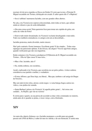 receiam vêr de novo erguidas as fôrcas em Guiães! E corre que tu tens o Principe D.
Miguel escondido em Tormes, disfarçado em creado. E sabes quem elle é? o Baptista!
―Isso é sublime! murmurou Jacintho, com uns grandes olhos abertos.
Na sala, a tia Vicencia nos esperava desconsolada, entre todas as luzes, que ardiam
ainda no silencio e paz do serão debandado:
―Ora uma cousa assim! Nem quererem ficar para tomar um copinho de gelea, um
calice de vinho do Porto!
―Esteve tudo muito desanimado, tia Vicencia! exclamei desafogando o meu tedio.
Todo esse mulherio emmudeceu; os amigos com um ar desconfiado...
Jacintho protestou, muito divertido, muito sincero:
Não! pelo contrario. Gostei immenso. Excellente gente! E tão simples... Todas estas
raparigas me pareceram optimas. E tão frescas, tão alegres! Vou ter aqui bons amigos,
quando verificarem que não sou miguelista.
Então contamos á tia Vicencia a prodigiosa [335]historia de D. Miguel escondido em
Tormes... Ella ria! Que cousa! E mau seria...
―Mas o Snr. Jacintho, não é?
―Eu, minha senhora, sou socialista...
Acudi, explicando á tia Vicencia, que socialista era ser pelos pobres. A doce senhora
considerava esse partido o melhor, o verdadeiro:
―O meu Affonso, que Deus haja, era liberal... Meu pae, tambem e até amigo do Duque
da Terceira...
Mas um rude trovão rolou, atroou a noite negra:―e uma batega d'agoa cantou nos
vidros, e nas pedras da varanda.
―Santa Barbara! gritou a tia Vicencia! Ai aquella pobre gente!... Até estou com
cuidado... As Rojões, que vão na victoria!
E correu para o quarto, na sua pressa de accender as duas velas costumadas no oratorio,
ainda antes de ir guardar as pratas, e resar o terço, com a Gertrudes.
XIV
Ao outro dia, depois d'almoço, eu e Jacintho montamos a cavallo para um grande
passeio até á Flôr da Malva, a saber de meu tio Adrião, e do seu furunculo. E sentia uma
 