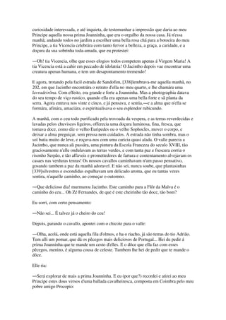 curiosidade interessada, e até inquieta, de testemunhar a impressão que daria ao meu
Principe aquella nossa prima Joanninha, que era o orgulho da nossa casa. Já n'essa
manhã, andando todos no jardim a escolher uma bella rosa chá para a botoeira do meu
Principe, a tia Vicencia celebrára com tanto fervor a belleza, a graça, a caridade, e a
doçura da sua sobrinha toda-amada, que eu protestei:
―Oh! tia Vicencia, olhe que esses elogios todos competem apenas á Virgem Maria! A
tia Vicencia está a cahir em peccado de idolatria! O Jacintho depois vae encontrar uma
creatura apenas humana, e tem um desapontamento tremendo!
E agora, trotando pela facil estrada de Sandofim, [338]lembrava-me aquella manhã, no
202, em que Jacintho encontrára o retrato d'ella no meu quarto, e lhe chamára uma
lavradeirôna. Com effeito, era grande e forte a Joanninha. Mas a photographia datava
do seu tempo de viço rustico, quando ella era apenas uma bella forte e sã planta da
serra. Agora entrava nos vinte e cinco, e já pensava, e sentia,―e a alma que n'ella se
formára, afinára, amaciára, e espiritualisava o seu esplendor rubicundo.
A manhã, com o ceu todo purificado pela trovoada da vespera, e as terras reverdecidas e
lavadas pelos chuviscos ligeiros, offerecia uma doçura luminosa, fina, fresca, que
tornava doce, como diz o velho Euripedes ou o velho Sophocles, mover o corpo, e
deixar a alma preguiçar, sem pressa nem cuidados. A estrada não tinha sombra, mas o
sol batia muito de leve, e roçava-nos com uma caricia quasi alada. O valle parecia a
Jacintho, que nunca ali passára, uma pintura da Escola Franceza do seculo XVIII, tão
graciosamente n'elle ondulavam as terras verdes, e com tanta paz e frescura corria o
risonho Serpão, e tão affaveis e promettedores de fartura e contentamento alvejavam os
casaes nas verduras tenras! Os nossos cavallos caminhavam n'um passo pensativo,
gosando tambem a paz da manhã adoravel. E não sei, nunca soube, que plantasinhas
[339]silvestres e escondidas espalhavam um delicado aroma, que eu tantas vezes
sentira, n'aquelle caminho, ao começar o outomno.
―Que delicioso dia! murmurou Jacintho. Este caminho para a Flôr da Malva é o
caminho do ceu... Oh Zé Fernandes, de que é este cheirinho tão doce, tão bom?
Eu sorri, com certo pensamento:
―Não sei... É talvez já o cheiro do ceu!
Depois, parando o cavallo, apontei com o chicote para o valle:
―Olha, acolá, onde está aquella fila d'olmos, e ha o riacho, já são terras do tio Adrião.
Tem alli um pomar, que dá os pêcegos mais deliciosos de Portugal... Hei de pedir á
prima Joanninha que te mande um cesto d'elles. E o dôce que ella faz com esses
pêcegos, menino, é alguma cousa de celeste. Tambem lhe hei de pedir que te mande o
dôce.
Elle ria:
―Será explorar de mais a prima Joanninha. E eu (por que?) recordei e atirei ao meu
Principe estes dous versos d'uma ballada cavalheiresca, composta em Coimbra pelo meu
pobre amigo Procopio:
 
