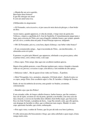 ―Manda-lhe um servo querido,
Bem hajas dona formosa!
E que lhe entregue um annel
E com um annel uma rosa.
[340]Jacintho rio alegremente:
―Zé Fernandes, seria excessivo, só por causa de meia duzia de pêcegos, e d'um boião
de dôce.
Assim riamos, quando appareceu, á volta da estrada, o longo muro da quinta dos
Vellosos, e depois a capellinha de S. José de Sandofim. E immediatamente piquei para o
largo, para a taverna do Tôrto, por causa d'aquelle vinhinho branco, que sempre, quando
por ali a levo, a minha alma me pede. O meu Principe reprovou, indignado:
―Oh! Zé Fernandes, pois tu, a esta hora, depois d'almoço, vaes beber vinho branco?
―É um costumesinho antigo... Aqui á taverninha do Tôrto... um decilitrosinho... A
almasinha assim m'o pede.
E paramos; eu gritei pelo Manoel, que appareceu, rebolando a sua grossa pansa, sobre
as pernas tortas, com a infusa verde, e um copo.
―Dous copos, Tôrto amigo. Que aqui este cavalheiro tambem aprecia.
Depois d'um pallido protesto, o meu Principe tambem quiz, mirou o limpido e dourado
vinho ao sol, provou, e esvasiou o copo, com delicia, e um estalinho de alto apreço.
―Delicioso vinho!... Hei de querer d'este vinho em Tormes... É perfeito.
―Hein? Fresquinho, leve, aromatico, alegrador, [341]todo alma!... Encha lá outra vez
os copos, amigo Tôrto. Este cavalheiro aqui é o Snr. D. Jacintho, o fidalgo de Tormes.
Então, de traz da umbreira da taverna, uma grande voz bradou, cavamente,
solemnemente:
―Bemdito seja o pae dos Pobres!
E um extranho velho, de longos cabellos brancos, barbas brancas, que lhe comiam a
face côr de tijolo, assomou no vão da porta, apoiado a um bordão, com uma caixa de
lata a tiracolo, e cravou em Jacintho dous olhinhos d'um brilho negro, que faiscavam.
Era o tio João Torrado, o propheta da Serra... Logo lhe estendi a mão, que elle apertou,
sem despegar de Jacintho os olhos, que se dilatavam mais negros. Mandei vir outro
copo, apresentei Jacintho, que córára, embaraçado.
―Pois aqui o tem, o senhor de Tormes, que fez por ahi todo esse bem á pobreza.
O velho atirou para elle bruscamente o braço, que sahia cabelludo e quasi negro, d'uma
manga muito curta.
 