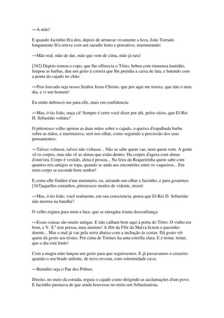 ―A mão!
E quando Jacintho lh'a deu, depois de arrancar vivamente a luva, João Torrado
longamente lh'a reteve com um sacudir lento e pensativo, murmurando:
―Mão real, mão de dar, mão que vem de cima, mão já rara!
[342] Depois tomou o copo, que lhe offerecia o Tôrto, bebeu com immensa lentidão,
limpou as barbas, deu um geito á correia que lhe prendia a caixa de lata, e batendo com
a ponta do cajado no chão:
―Pois louvado seja nosso Senhor Jesus Christo, que por aqui me trouxe, que não o meu
dia, e vi um homem!
Eu então debrucei-me para elle, mais em confidencia:
―Mas, ó tio João, ouça cá! Sempre é certo você dizer por ahi, pelos sitios, que El-Rei
D. Sebastião voltára?
O pittoresco velho apoiou as duas mãos sobre o cajado, o queixo d'espalhada barba
sobre as mãos, e murmurava, sem nos olhar, como seguindo a percussão dos seus
pensamentos:
―Talvez voltasse, talvez não voltasse... Não se sabe quem vae, nem quem vem. A gente
vê os corpos, mas não vê as almas que estão dentro. Ha corpos d'agora com almas
d'outr'ora. Corpo é vestido, alma é pessoa... Na feira da Roqueirinha quem sabe com
quantos reis antigos se topa, quando se anda aos encontrões entre os vaqueiros... Em
ruim corpo se esconde bom senhor!
E como elle findára n'um murmurio, eu, atirando um olhar a Jacintho, e para gosarmos
[343]aquelles estranhos, pittorescos modos de vidente, insisti:
―Mas, ó tio João, você realmente, em sua consciencia, pensa que El-Rei D. Sebastião
não morreu na batalha?
O velho ergueu para mim a face, que se enrugára n'uma desconfiança:
―Essas cousas são muito antigas. E não calham bem aqui á porta do Tôrto. O vinho era
bom, e V. S.a
tem pressa, meu menino! A flôr da Flôr da Malva lá tem o paesinho
doente... Mas o mal já vae pela serra abaixo com a inchação ás costas. Dá gosto vêr
quem dá gosto aos tristes. Por cima de Tormes ha uma estrella clara. E é trotar, trotar,
que o dia está lindo!
Com a magra mão lançou um gesto para que seguissemos. E já passavamos o cruzeiro
quando o seu brado ardente, de novo revoou, com solemnidade cava:
―Bemdito seja o Pae dos Pobres.
Direito, no meio da estrada, erguia o cajado como dirigindo as acclamações d'um povo.
E Jacintho pasmava de que ainda houvesse no reino um Sebastianista.
 