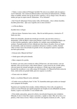 ―Todos o somos ainda em Portugal, Jacintho! Na serra ou na cidade cada um espera o
seu D. Sebastião. Até a loteria da Misericordia é uma forma do Sebastianismo. [344]Eu
todas as manhãs, mesmo sem ser de nevoeiro, espreito, a vêr se chega o meu. Ou antes a
minha, por que eu espero uma D. Sebastiana... E tu, felizardo?
―Eu? Uma D. Sebastiana? Estou muito velho, Zé Fernandes... Sou o ultimo Jacintho;
Jacintho ponto final... Que casa é aquella com os dous torreões?
―A Flôr da Malva.
Jacintho tirou o relogio:
―São tres horas. Gastamos hora e meia... Mas foi um bello passeio, e instructivo. É
lindo este sitio.
Sobre um outeirinho, afastada da estrada por arvoredo, que um muro cerrava, e
dominando, a Flôr da Malva voltava para Oriente e para o Sol a sua longa fachada com
os dous torreões quadrados, onde as janellas, de varanda, eram emolduradas em
azulejos. O grande portão de ferro, ladeado por dous bancos de pedra, ficava ao fundo
do terreirinho, onde um immenso castanheiro derramava verdura e sombra. Sentado
sobre as fortes raizes descarnadas da grande arvore, um pequeno esperava segurando
um burro pela arreata.
―Está por ahi o Manoel da Porta?
―Ainda agora subio pela alameda.
―Bem: empurra lá o portão.
E subimos, por uma curta avenida de velhas [345]arvores, até outro terreiro, com um
alpendre, uma casa de moços, toda coberta d'heras, e uma casota de cão, d'onde saltou,
com um rumor de corrente arrastada, um molosso, o Tritão, que eu logo soceguei
fazendo-lhe reconhecer o seu velho amigo Zé Fernandes. E o Manoel da Porta correu da
fonte, onde enchia um grande balde, para nos segurar os cavallos.
―Como está o tio Adrião?
Surdo, o excellente Manoel sorrio, deleitado:
―E então vossa excellencia, bem? A Snr.a
D. Joanninha ainda agora andava no laranjal
com o pequeno da Josepha.
Seguimos por ruasinhas bem areadas, orladas d'alfazema e buxo alto, em quanto eu
contava ao meu Principe que aquelle pequenito da Josepha era um afilhadinho da prima
Joanna, e agora o seu encanto e o seu cuidado todo.
―Esta minha santa prima, apesar de solteira, tem ahi pela freguezia uma verdadeira
filharada. E não é só dar-lhes roupas e presentes, e ajudar as mães. Mas até os lava, e os
penteia, e lhes trata as tosses. Nunca a encontro sem alguma creancita ao collo... Agora
 