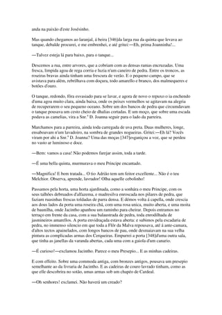 anda na paixão d'este Josésinho.
Mas quando chegamos ao laranjal, á beira [346]da larga rua da quinta que levava ao
tanque, debalde procurei, e me embrenhei, e até gritei:―Eh, prima Joanninha!...
―Talvez esteja lá para baixo, para o tanque...
Descemos a rua, entre arvores, que a cobriam com as densas ramas encruzadas. Uma
fresca, limpida agoa de rega corria e luzia n'um caneiro de pedra. Entre os troncos, as
roseiras bravas ainda tinham uma frescura de verão. E o pequeno campo, que se
avistava para além, rebrilhava com doçura, todo amarello e branco, dos malmequeres e
botões d'ouro.
O tanque, redondo, fôra esvasiado para se lavar, e agora de novo o repuxo o ia enchendo
d'uma agoa muito clara, ainda baixa, onde os peixes vermelhos se agitavam na alegria
de recuperarem o seu pequeno oceano. Sobre um dos bancos de pedra que circumdavam
o tanque pousava um cesto cheio de dhalias cortadas. E um moço, que sobre uma escada
podava as camelias, vira a Snr.a
D. Joanna seguir para o lado da parreira.
Marchamos para a parreira, ainda toda carregada de uva preta. Duas mulheres, longe,
ensaboavam n'um lavadoiro, na sombra de grandes nogueiras. Gritei:―Eh lá? Vocês
viram por ahi a Snr.a
D. Joanna? Uma das moças [347]esganiçou a voz, que se perdeu
no vasto ar luminoso e doce.
―Bem: vamos a casa! Não podemos farejar assim, toda a tarde.
―É uma bella quinta, murmurava o meu Principe encantado.
―Magnifica! E bem tratada... O tio Adrião tem um feitor excellente... Não é o teu
Melchior. Observa, aprende, lavrador! Olha aquelle cebolinho!
Passamos pela horta, uma horta ajardinada, como a sonhára o meu Principe, com os
seus talhões debruados d'alfazema, e madresilva enroscada nos pilares de pedra, que
faziam ruasinhas frescas toldadas de parra densa. E démos volta á capella, onde crescia
aos dous lados da porta uma roseira chá, com uma rosa unica, muito aberta, e uma moita
de baunilha, onde Jacintho apanhou um raminho para cheirar. Depois entramos no
terraço em frente da casa, com a sua balaustrada de pedra, toda enrodilhada de
jasmineiros amarellos. A porta envidraçada estava aberta: e subimos pela escadaria de
pedra, no immenso silencio em que toda a Flôr da Malva repousava, até á ante-camara,
d'altos tectos apainelados, com longos bancos de pau, onde desmaiavam na sua velha
pintura as complicadas armas dos Cerqueiras. Empurrei a porta [348]d'uma outra sala,
que tinha as janellas da varanda abertas, cada uma com a gaiola d'um canario.
―É curioso!―exclamou Jacintho. Parece o meu Presepio... E as minhas cadeiras.
E com effeito. Sobre uma commoda antiga, com bronzes antigos, pousava um presepio
semelhante ao da livraria de Jacintho. E as cadeiras de couro lavrado tinham, como as
que elle descobrira no sotão, umas armas sob um chapéo de Cardeal.
―Oh senhores! exclamei. Não haverá um creado?
 