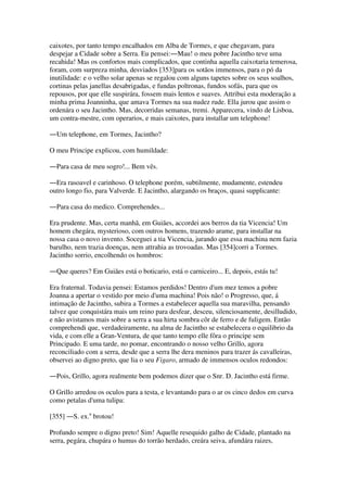 caixotes, por tanto tempo encalhados em Alba de Tormes, e que chegavam, para
despejar a Cidade sobre a Serra. Eu pensei:―Mau! o meu pobre Jacintho teve uma
recahida! Mas os confortos mais complicados, que continha aquella caixotaria temerosa,
foram, com surpreza minha, desviados [353]para os sotãos immensos, para o pó da
inutilidade: e o velho solar apenas se regalou com alguns tapetes sobre os seus soalhos,
cortinas pelas janellas desabrigadas, e fundas poltronas, fundos sofás, para que os
repousos, por que elle suspirára, fossem mais lentos e suaves. Attribui esta moderação a
minha prima Joanninha, que amava Tormes na sua nudez rude. Ella jurou que assim o
ordenára o seu Jacintho. Mas, decorridas semanas, tremi. Apparecera, vindo de Lisboa,
um contra-mestre, com operarios, e mais caixotes, para installar um telephone!
―Um telephone, em Tormes, Jacintho?
O meu Principe explicou, com humildade:
―Para casa de meu sogro!... Bem vês.
―Era rasoavel e carinhoso. O telephone porém, subtilmente, mudamente, estendeu
outro longo fio, para Valverde. E Jacintho, alargando os braços, quasi supplicante:
―Para casa do medico. Comprehendes...
Era prudente. Mas, certa manhã, em Guiães, accordei aos berros da tia Vicencia! Um
homem chegára, mysterioso, com outros homens, trazendo arame, para installar na
nossa casa o novo invento. Soceguei a tia Vicencia, jurando que essa machina nem fazia
barulho, nem trazia doenças, nem attrahia as trovoadas. Mas [354]corri a Tormes.
Jacintho sorrio, encolhendo os hombros:
―Que queres? Em Guiães está o boticario, está o carniceiro... E, depois, estás tu!
Era fraternal. Todavia pensei: Estamos perdidos! Dentro d'um mez temos a pobre
Joanna a apertar o vestido por meio d'uma machina! Pois não! o Progresso, que, á
intimação de Jacintho, subira a Tormes a estabelecer aquella sua maravilha, pensando
talvez que conquistára mais um reino para desfear, desceu, silenciosamente, desilludido,
e não avistamos mais sobre a serra a sua hirta sombra côr de ferro e de fuligem. Então
comprehendi que, verdadeiramente, na alma de Jacintho se estabelecera o equilibrio da
vida, e com elle a Gran-Ventura, de que tanto tempo elle fôra o principe sem
Principado. E uma tarde, no pomar, encontrando o nosso velho Grillo, agora
reconciliado com a serra, desde que a serra lhe dera meninos para trazer ás cavalleiras,
observei ao digno preto, que lia o seu Figaro, armado de immensos oculos redondos:
―Pois, Grillo, agora realmente bem podemos dizer que o Snr. D. Jacintho está firme.
O Grillo arredou os oculos para a testa, e levantando para o ar os cinco dedos em curva
como petalas d'uma tulipa:
[355] ―S. ex.a
brotou!
Profundo sempre o digno preto! Sim! Aquelle resequido galho de Cidade, plantado na
serra, pegára, chupára o humus do torrão herdado, creára seiva, afundára raizes,
 