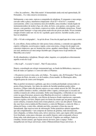 ―Sim, ha confortos... Mas falta muito! A humanidade ainda está mal apetrechada, Zé
Fernandes... E a vida conserva resistencias.
Subitamente, a um canto, repicou a campainha do telephone. E emquanto o meu amigo,
curvado sobre a placa, murmurava impaciente «Está lá?―Está lá?», examinei
curiosamente, sobre a sua immensa mesa de trabalho, uma estranha e miuda legião de
instrumentosinhos de nickel, d'aço, de cobre, de ferro, com gumes, com argolas, com
tenazes, com ganchos, com dentes, expressivos todos, de utilidades misteriosas. Tomei
um que tentei manejar―e logo uma ponta malevola me picou um dedo. N'esse instante
rompeu d'outro canto um «tic-tic-tic» açodado, quasi ancioso. Jacintho acudiu, com a
face no telephone:
[28] ―Vê ahi o telegrapho!... Ao pé do divan. Uma tira de papel que deve estar a correr.
E, com effeito, d'uma redôma de vidro posta n'uma columna, e contendo um apparelho
esperto e diligente, escorria para o tapete, como uma tenia, a longa tira de papel com
caracteres impressos, que eu, homem das serras, apanhei, maravilhado. A linha, traçada
em azul, annunciava ao meu amigo Jacintho que a fragata russa Azoff entrára em
Marselha com avaria!
Já elle abandonára o telephone. Desejei saber, inquieto, se o prejudicava directamente
aquella avaria da Azoff.
―Da Azoff?... A avaria? A mim?... Não! É uma noticia.
Depois, consultando um relogio monumental que, ao fundo da Bibliotheca, marcava a
hora de todas as Capitaes e o curso de todos os Planetas:
―Eu preciso escrever uma carta, seis linhas... Tu esperas, não, Zé Fernandes? Tens ahi
os jornaes de Paris, da noite; e os de Londres, d'esta manhã. As Illustrações além,
n'aquella pasta de couro com ferragens.
Mas eu preferi inventariar o gabinete, que dava á minha profanidade serrana todos os
gostos d'uma iniciação. Aos lados da cadeira de Jacintho pendiam gordos tubos
acusticos, [29]por onde elle decerto soprava as suas ordens através do 202. Dos pés da
mesa cordões tumidos e molles, colleando sobre o tapete, corriam para os recantos de
sombra á maneira de cobras assustadas. Sobre uma banquinha, e reflectida no seu verniz
como na agua d'um poço, pousava uma Machina-de-escrever: e adiante era uma
immensa Machina-de-calcular, com fileiras de buracos d'onde espreitavam, esperando,
numeros rigidos e de ferro. Depois parei em frente da estante que me preoccupava,
assim solitaria, á maneira d'uma torre n'uma planicie, com o seu alto pharol. Toda uma
das suas faces estava repleta de Diccionarios; a outra de Manuaes; a outra de Atlas; a
ultima de Guias, e entre elles, abrindo um folio, encontrei o Guia das ruas de
Samarkande. Que macissa torre de informação! Sobre prateleiras admirei apparelhos
que não comprehendia:―um composto de laminas de gelatina, onde desmaiavam,
meio-chupadas, as linhas d'uma carta, talvez amorosa; outro, que erguia sobre um pobre
livro brochado, como para o decepar, um cutello funesto; outro avançando a bocca
d'uma tuba, toda aberta para as vozes do invisivel. Cingidos aos umbraes, liados ás
cimalhas, luziam arames, que fugiam através do tecto, para o espaço. Todos
mergulhavam em forças universaes, todos [30]transmittiam forças universaes. A
 