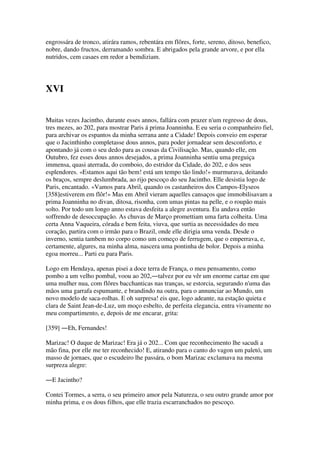 engrossára de tronco, atirára ramos, rebentára em flôres, forte, sereno, ditoso, benefico,
nobre, dando fructos, derramando sombra. E abrigados pela grande arvore, e por ella
nutridos, cem casaes em redor a bemdiziam.
XVI
Muitas vezes Jacintho, durante esses annos, fallára com prazer n'um regresso de dous,
tres mezes, ao 202, para mostrar Paris á prima Joanninha. E eu seria o companheiro fiel,
para archivar os espantos da minha serrana ante a Cidade! Depois conveio em esperar
que o Jacinthinho completasse dous annos, para poder jornadear sem desconforto, e
apontando já com o seu dedo para as cousas da Civilisação. Mas, quando elle, em
Outubro, fez esses dous annos desejados, a prima Joanninha sentiu uma preguiça
immensa, quasi aterrada, do comboio, do estridor da Cidade, do 202, e dos seus
esplendores. «Estamos aqui tão bem! está um tempo tão lindo!» murmurava, deitando
os braços, sempre deslumbrada, ao rijo pescoço do seu Jacintho. Elle desistia logo de
Paris, encantado. «Vamos para Abril, quando os castanheiros dos Campos-Elyseos
[358]estiverem em flôr!» Mas em Abril vieram aquelles cansaços que immobilisavam a
prima Joanninha no divan, ditosa, risonha, com umas pintas na pelle, e o roupão mais
solto. Por todo um longo anno estava desfeita a alegre aventura. Eu andava então
soffrendo de desoccupação. As chuvas de Março promettiam uma farta colheita. Uma
certa Anna Vaqueira, córada e bem feita, viuva, que surtia as necessidades do meu
coração, partira com o irmão para o Brazil, onde elle dirigia uma venda. Desde o
inverno, sentia tambem no corpo como um começo de ferrugem, que o emperrava, e,
certamente, algures, na minha alma, nascera uma pontinha de bolor. Depois a minha
egoa morreu... Parti eu para Paris.
Logo em Hendaya, apenas pisei a doce terra de França, o meu pensamento, como
pombo a um velho pombal, voou ao 202,―talvez por eu vêr um enorme cartaz em que
uma mulher nua, com flôres bacchanticas nas tranças, se estorcia, segurando n'uma das
mãos uma garrafa espumante, e brandindo na outra, para o annunciar ao Mundo, um
novo modelo de saca-rolhas. E oh surpresa! eis que, logo adeante, na estação quieta e
clara de Saint Jean-de-Luz, um moço esbelto, de perfeita elegancia, entra vivamente no
meu compartimento, e, depois de me encarar, grita:
[359] ―Eh, Fernandes!
Marizac! O duque de Marizac! Era já o 202... Com que reconhecimento lhe sacudi a
mão fina, por elle me ter reconhecido! E, atirando para o canto do vagon um paletó, um
masso de jornaes, que o escudeiro lhe passára, o bom Marizac exclamava na mesma
surpreza alegre:
―E Jacintho?
Contei Tormes, a serra, o seu primeiro amor pela Natureza, o seu outro grande amor por
minha prima, e os dous filhos, que elle trazia escarranchados no pescoço.
 