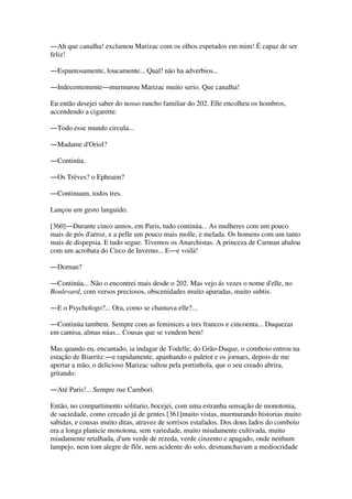 ―Ah que canalha! exclamou Marizac com os olhos espetados em mim! É capaz de ser
feliz!
―Espantosamente, loucamente... Qual! não ha adverbios...
―Indecentemente―murmurou Marizac muito serio. Que canalha!
Eu então desejei saber do nosso rancho familiar do 202. Elle encolheu os hombros,
accendendo a cigarette:
―Todo esse mundo circula...
―Madame d'Oriol?
―Continúa.
―Os Trèves? o Ephraim?
―Continuam, todos tres.
Lançou um gesto languido.
[360]―Durante cinco annos, em Paris, tudo continúa... As mulheres com um pouco
mais de pós d'arroz, e a pelle um pouco mais molle, e melada. Os homens com um tanto
mais de dispepsia. E tudo segue. Tivemos os Anarchistas. A princeza de Carman abalou
com um acrobata do Circo de Inverno... E―e voilà!
―Dornan?
―Continúa... Não o encontrei mais desde o 202. Mas vejo ás vezes o nome d'elle, no
Boulevard, com versos preciosos, obscenidades muito apuradas, muito subtis.
―E o Psychologo?... Ora, como se chamava elle?...
―Continúa tambem. Sempre com as feminices a tres francos e cincoenta... Duquezas
em camisa, almas núas... Cousas que se vendem bem!
Mas quando eu, encantado, ia indagar de Todelle, do Grão-Duque, o comboio entrou na
estação de Biarritz:―e rapidamente, apanhando o paletot e os jornaes, depois de me
apertar a mão, o delicioso Marizac saltou pela portinhola, que o seu creado abrira,
gritando:
―Até Paris!... Sempre rue Cambori.
Então, no compartimento solitario, bocejei, com uma estranha sensação de monotonia,
de saciedade, como cercado já de gentes [361]muito vistas, murmurando historias muito
sabidas, e cousas muito ditas, atravez de sorrisos estafados. Dos dous lados do comboio
era a longa planicie monotona, sem variedade, muito miudamente cultivada, muito
miudamente retalhada, d'um verde de rezeda, verde cinzento e apagado, onde nenhum
lampejo, nem tom alegre de flôr, nem acidente do solo, desmanchavam a mediocridade
 