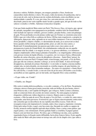 discreta e ordeira. Pallidos choupos, em renques pautados e finos, bordavam
canaesinhos muito direitos e claros. Os casaes, todos da mesma côr pardacenta, mal se
elevavam do solo, mal se destacavam da verdura desbotada, como encolhidos na sua
mediocridade e cautella. E o ceu, por cima, liso, sem uma nuvem, com um sol
descórado, parecia um vasto espelho muito lavado a grande agoa, até que de todo se lhe
safasse o esmalte e o brilho. Adormeci n'uma doce insipidez.
Com que linda manhã de Maio entrei em Paris! Tão fresca e fina, e já macia, que, apesar
de cansado, mergulhei com repugnancia no profundo, sombrio leito do Grand-Hotel,
todo fechado de espessos velludos, grossos cordões, pesadas borlas, como um palanque
de gala. N'essa profunda cova de pennas sonhei que em Tormes se construira uma torre
Eiffel e que em volta d'ella as senhoras da Serra, [362]as mais respeitaveis, a propria tia
Albergaria, dançavam, núas, agitando no ar saca-rolhas immensos. Com as commoções
d'este pesadello, e depois o banho, e o desemmalar da mala, já se acercavam as duas
horas quando emfim emergi do grande portão, pisei, ao cabo de cinco annos, o
Boulevard. E immediatamente me pareceu que todos esses cinco annos eu ali
permanecera á porta do Grand-Hotel, tão estafadamente conhecido me era aquelle
estridente rolar da cidade, e as magras arvores, e as grossas taboletas, e os immensos
chapeus emplumados sobre tranças pintadas d'amarello, e as empertigadas sobrecasacas
com grossas rosetas da legião d'honra, e os garotos, em voz rouca e baixa, offerecendo
baralhos de cartas obscenas, caixas de phosphoros obscenas... Santo Deus! pensei, ha
que annos eu estou em Paris! Comprei então, n'um kiosque, um jornal, a Voz de Paris,
para que elle me contasse, durante o almoço, as novas da Cidade. A mesa do kiosque
desapparecia, alastrada de jornaes illustrados:―e em todos se repetia a mesma mulher,
sempre núa, ou meia despida, ora mostrando as costellas magras, de gata faminta, ora
voltando para o Leitor duas tremendas nadegas... Eu outra vez murmurei:―Santo Deus!
No café da Paz, o creado livido, e com um resto de pó de arroz [363]sobre a sua lividez,
aconselhou ao meu appetite, por ser tão tarde, um lingoado frito e uma costelleta.
―E que vinho, snr. Conde?
―Chablis, snr. Duque!
Elle sorrio á minha deliciosa pilheria,―e eu abri, contente, a Voz de Paris. Na primeira
columna, atravez d'uma prosa muito retorcida, toda em brilhos de joia barata, entrevi
uma Princesa núa, e um Capitão de Dragões, que soluçava. Saltei a outras columnas,
onde se contavam feitos de cocottes de nomes sonoros. Na outra pagina escriptores
eloquentes celebravam vinhos digestivos e tonicos. Depois eram os crimes do
costume.―Não ha nada de novo! Puz de parte a Voz de Paris,―e então foi, entre mim e
o lingoado, uma lucta pavorosa. O miseravel, que se frigira rancorosamente contra mim,
não consentia que eu descollasse da sua espinha uma febra escassa. Todo elle se
ressequira n'uma sola impenetravel e tostada, onde a faca vergava, impotente e tremula.
Gritei pelo môço livido, o qual, com faca mais rija, fincando no soalho os sapatos de
fivella, arrancou emfim áquelle malvado duas tirinhas, finas e curtas como palitos, que
engoli juntas, e me esfomearam. D'uma garfada findei a costelleta. E paguei quinze
francos com um bom luiz d'ouro. No trôco, que o [364]moço me deu, com a polidez
requintada d'uma civilisação muito diffundida, havia dous francos falsos. E por aquella
dôce tarde de Maio sahi para tomar no terraço um café côr de chapéo côco, que sabia a
fava.
 