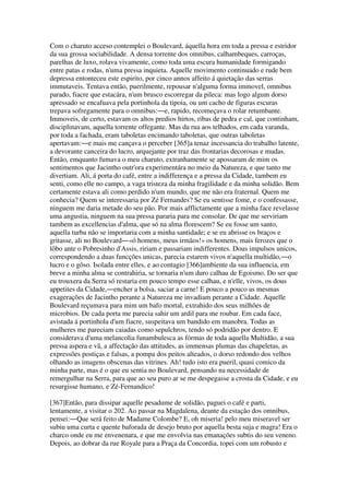 Com o charuto acceso contemplei o Boulevard, áquella hora em toda a pressa e estridor
da sua grossa sociabilidade. A densa torrente dos omnibus, calhambeques, carroças,
parelhas de luxo, rolava vivamente, como toda uma escura humanidade formigando
entre patas e rodas, n'uma pressa inquieta. Aquelle movimento continuado e rude bem
depressa entonteceu este espirito, por cinco annos affeito á quietação das serras
immutaveis. Tentava então, puerilmente, repousar n'alguma forma immovel, omnibus
parado, fiacre que estacára, n'um brusco escorregar da pileca: mas logo algum dorso
apressado se encafuava pela portinhola da tipoia, ou um cacho de figuras escuras
trepava sofregamente para o omnibus:―e, rapido, recomeçava o rolar retumbante.
Immoveis, de certo, estavam os altos predios hirtos, ribas de pedra e cal, que continham,
disciplinavam, aquella torrente offegante. Mas da rua aos telhados, em cada varanda,
por toda a fachada, eram taboletas encimando taboletas, que outras taboletas
apertavam:―e mais me cançava o perceber [365]a tenaz incessancia do trabalho latente,
a devorante canceira do lucro, arquejante por traz das frontarias decorosas e mudas.
Então, emquanto fumava o meu charuto, extranhamente se apossaram de mim os
sentimentos que Jacintho outr'ora experimentára no meio da Natureza, e que tanto me
divertiam. Ali, á porta do café, entre a indifferença e a pressa da Cidade, tambem eu
senti, como elle no campo, a vaga tristeza da minha fragilidade e da minha solidão. Bem
certamente estava ali como perdido n'um mundo, que me não era fraternal. Quem me
conhecia? Quem se interessaria por Zé Fernandes? Se eu sentisse fome, e o confessasse,
ninguem me daria metade do seu pão. Por mais afflictamente que a minha face revelasse
uma angustia, ninguem na sua pressa pararia para me consolar. De que me serviriam
tambem as excellencias d'alma, que só na alma florescem? Se eu fosse um santo,
aquella turba não se importaria com a minha santidade; e se eu abrisse os braços e
gritasse, ali no Boulevard―«ó homens, meus irmãos!» os homens, mais ferozes que o
lôbo ante o Pobresinho d'Assis, ririam e passariam indifferentes. Dous impulsos unicos,
correspondendo a duas funcções unicas, parecia estarem vivos n'aquella multidão,―o
lucro e o gôso. Isolada entre elles, e ao contagio [366]ambiente da sua influencia, em
breve a minha alma se contrahiria, se tornaria n'um duro calhau de Egoismo. Do ser que
eu trouxera da Serra só restaria em pouco tempo esse calhau, e n'elle, vivos, os dous
appetites da Cidade,―encher a bolsa, saciar a carne! E pouco a pouco as mesmas
exagerações de Jacintho perante a Natureza me invadiam perante a Cidade. Aquelle
Boulevard reçumava para mim um bafo mortal, extrahido dos seus milhões de
microbios. De cada porta me parecia sahir um ardil para me roubar. Em cada face,
avistada á portinhola d'um fiacre, suspeitava um bandido em manobra. Todas as
mulheres me pareciam caiadas como sepulchros, tendo só podridão por dentro. E
considerava d'uma melancolia funambulesca as fórmas de toda aquella Multidão, a sua
pressa aspera e vã, a affectação das attitudes, as immensas plumas das chapeletas, as
expressões postiças e falsas, a pompa dos peitos alteados, o dorso redondo dos velhos
olhando as imagens obscenas das vitrines. Ah! tudo isto era pueril, quasi comico da
minha parte, mas é o que eu sentia no Boulevard, pensando na necessidade de
remergulhar na Serra, para que ao seu puro ar se me despegasse a crosta da Cidade, e eu
resurgisse humano, e Zé-Fernandico!
[367]Então, para dissipar aquelle pesadume de solidão, paguei o café e parti,
lentamente, a visitar o 202. Ao passar na Magdalena, deante da estação dos omnibus,
pensei:―Que será feito de Madame Colombe? E, oh miseria! pelo meu miseravel ser
subiu uma curta e quente baforada de desejo bruto por aquella besta suja e magra! Era o
charco onde eu me envenenara, e que me envolvia nas emanações subtis do seu veneno.
Depois, ao dobrar da rue Royale para a Praça da Concordia, topei com um robusto e
 