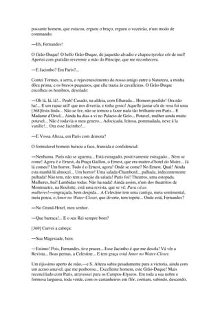 possante homem, que estacou, ergueu o braço, ergueu o vozeirão, n'um modo de
commando:
―Eh, Fernandes!
O Grão-Duque! O bello Grão-Duque, de jaquetão alvadio e chapeu tyrolez côr de mel!
Apertei com gratidão reverente a mão do Principe, que me reconhecera.
―E Jacintho? Em Paris?...
Contei Tormes, a serra, o rejuvenescimento do nosso amigo entre a Natureza, a minha
dôce prima, e os bravos pequenos, que elle trazia ás cavalleiras. O Grão-Duque
encolheu os hombros, desolado:
―Oh lá, lá, lá!... Peuh! Casado, na aldeia, com filharada... Homem perdido! Ora não
ha!... E um rapaz util! que nos divertia, e tinha gosto! Aquelle jantar côr de rosa foi uma
[368]festa linda... Não se fez, não se tornou a fazer nada tão brilhante em Paris... E
Madame d'Oriol... Ainda ha dias a vi no Palacio de Gelo... Potavel, mulher ainda muito
potavel... Não é todavia o meu genero... Adocicada, leitosa, pommadada, neve á la
vanille!... Ora esse Jacintho!...
―E Vossa Alteza, em Paris com demora?
O formidavel homem baixou a face, franzida e confidencial:
―Nenhuma. Paris não se aguenta... Está estragado, positivamente estragado... Nem se
come! Agora é o Ernest, da Praça Gaillon, o Ernest, que era maitre-d'hotel do Maire... Já
lá comeu? Um horror. Tudo é o Ernest, agora! Onde se come? No Ernest. Qual! Ainda
esta manhã lá almocei... Um horror! Uma salada Chambord... palhada, indecentemente
palhada! Não tem, não tem a noção da salada! Paris foi! Theatros, uma estopada.
Mulheres, hui! Lambidas todas. Não ha nada! Ainda assim, n'um dos theatritos de
Montmartre, na Roulotte, está uma revista, que se vê: Para cá as
mulheres!―engraçada, bem despida... A Celestine tem uma cantiga, meia sentimental,
meia porca, o Amor no Water-Closet, que diverte, tem topete... Onde está, Fernandes?
―No Grand-Hotel, meu senhor.
―Que barraca!... E o seu Rei sempre bom?
[369] Curvei a cabeça:
―Sua Magestade, bem.
―Estimo! Pois, Fernandes, tive prazer... Esse Jacintho é que me desola! Vá vêr a
Revista... Boas pernas, a Celestine... E tem graça o tal Amor no Water-Closet.
Um rijissimo aperto de mão,―e S. Alteza subiu pesadamente para a victoria, ainda com
um aceno amavel, que me penhorou... Excellente homem, este Grão-Duque! Mais
reconciliado com Paris, atravessei para os Campos-Elyseos. Em toda a sua nobre e
formosa larguesa, toda verde, com os castanheiros em flôr, corriam, subindo, descendo,
 