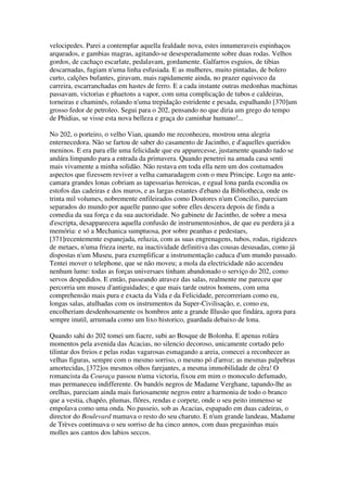 velocipedes. Parei a contemplar aquella fealdade nova, estes innumeraveis espinhaços
arqueados, e gambias magras, agitando-se desesperadamente sobre duas rodas. Velhos
gordos, de cachaço escarlate, pedalavam, gordamente. Galfarros esguios, de tibias
descarnadas, fugiam n'uma linha esfusiada. E as mulheres, muito pintadas, de bolero
curto, calções bufantes, giravam, mais rapidamente ainda, no prazer equivoco da
carreira, escarranchadas em hastes de ferro. E a cada instante outras medonhas machinas
passavam, victorias e phaetons a vapor, com uma complicação de tubos e caldeiras,
torneiras e chaminés, rolando n'uma trepidação estridente e pesada, espalhando [370]um
grosso fedor de petroleo. Segui para o 202, pensando no que diria um grego do tempo
de Phidias, se visse esta nova belleza e graça do caminhar humano!...
No 202, o porteiro, o velho Vian, quando me reconheceu, mostrou uma alegria
enternecedora. Não se fartou de saber do casamento de Jacintho, e d'aquelles queridos
meninos. E era para elle uma felicidade que eu apparecesse, justamente quando tudo se
andára limpando para a entrada da primavera. Quando penetrei na amada casa senti
mais vivamente a minha solidão. Não restava em toda ella nem um dos costumados
aspectos que fizessem reviver a velha camaradagem com o meu Principe. Logo na ante-
camara grandes lonas cobriam as tapessarias heroicas, e egual lona parda escondia os
estofos das cadeiras e dos muros, e as largas estantes d'ebano da Bibliotheca, onde os
trinta mil volumes, nobremente enfileirados como Doutores n'um Concilio, pareciam
separados do mundo por aquelle panno que sobre elles descera depois de finda a
comedia da sua força e da sua auctoridade. No gabinete de Jacintho, de sobre a mesa
d'escripta, desapparecera aquella confusão de instrumentosinhos, de que eu perdera já a
memória: e só a Mechanica sumptuosa, por sobre peanhas e pedestaes,
[371]recentemente espanejada, reluzia, com as suas engrenagens, tubos, rodas, rigidezes
de metaes, n'uma frieza inerte, na inactividade definitiva das cousas desusadas, como já
dispostas n'um Museu, para exemplificar a instrumentação caduca d'um mundo passado.
Tentei mover o telephone, que se não moveu; a mola da electricidade não accendeu
nenhum lume: todas as forças universaes tinham abandonado o serviço do 202, como
servos despedidos. E então, passeando atravez das salas, realmente me pareceu que
percorria um museu d'antiguidades; e que mais tarde outros homens, com uma
comprehensão mais pura e exacta da Vida e da Felicidade, percorreriam como eu,
longas salas, atulhadas com os instrumentos da Super-Civilisação, e, como eu,
encolheriam desdenhosamente os hombros ante a grande Illusão que findára, agora para
sempre inutil, arrumada como um lixo historico, guardada debaixo de lona.
Quando sahi do 202 tomei um fiacre, subi ao Bosque de Bolonha. E apenas rolára
momentos pela avenida das Acacias, no silencio decoroso, unicamente cortado pelo
tilintar dos freios e pelas rodas vagarosas esmagando a areia, comecei a reconhecer as
velhas figuras, sempre com o mesmo sorriso, o mesmo pó d'arroz; as mesmas palpebras
amortecidas, [372]os mesmos olhos farejantes, a mesma immobilidade de cêra! O
romancista da Couraça passou n'uma victoria, fixou em mim o monoculo defumado,
mas permaneceu indifferente. Os bandós negros de Madame Verghane, tapando-lhe as
orelhas, pareciam ainda mais furiosamente negros entre a harmonia de todo o branco
que a vestia, chapéo, plumas, flôres, rendas e corpete, onde o seu peito immenso se
empolava como uma onda. No passeio, sob as Acacias, espapado em duas cadeiras, o
director do Boulevard mamava o resto do seu charuto. E n'um grande landeau, Madame
de Trèves continuava o seu sorriso de ha cinco annos, com duas pregasinhas mais
molles aos cantos dos labios seccos.
 