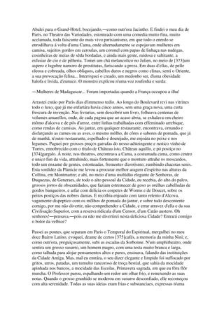 Abalei para o Grand-Hotel, bocejando,―como outr'ora Jacintho. E findei o meu dia de
Paris, no Theatro das Variedades, estonteado com uma comedia muito fina, muito
acclamada, toda faiscante do mais vivo parisianismo, em que todo o enredo se
enrodilhava á volta d'uma Cama, onde alternadamente se espojavam mulheres em
camisa, sujeitos gordos em ceroulas, um coronel com papas de linhaça nas nadegas,
cosinheiras de meias de sêda bordadas, e ainda mais gente, ruidosa e saltitante, a
esfusiar de cio e de pilheria. Tomei um chá melancolico no Julien, no meio de [373]um
aspero e lugubre namoro de prostitutas, fariscando a preza. Em duas d'ellas, de pelle
oleosa e cobreada, olhos obliquos, cabellos duros e negros como clinas, senti o Oriente,
a sua provocação felina... Interroguei o creado, um medonho ser, d'uma obesidade
balofa e livida, d'eunuco. O monstro explicou n'uma voz roufenha e surda:
―Mulheres de Madagascar... Foram importadas quando a França occupou a ilha!
Arrastei então por Paris dias d'immenso tedio. Ao longo do Boulevard revi nas vitrines
todo o luxo, que já me enfartára havia cinco annos, sem uma graça nova, uma curta
frescura de invenção. Nas livrarias, sem descobrir um livro, folheava centenas de
volumes amarellos, onde, de cada pagina que ao acaso abria, se exhalava om cheiro
môrno d'alcova e de pós d'arroz, entre linhas trabalhadas com effeminado arrebique,
como rendas de camisas. Ao jantar, em qualquer restaurante, encontrava, ornando e
disfarçando as carnes ou as aves, o mesmo môlho, de côres e sabores de pomada, que já
de manhã, n'outro restaurante, espelhado e dourejado, me enjoára no peixe e nos
legumes. Paguei por grossos preços garrafas do nosso adstringente e rustico vinho de
Torres, ennobrecido com o titulo de Château isto, Château aquillo, e pó postiço no
[374]gargalo. Á noite, nos theatros, encontrava a Cama, a costumada cama, como centro
e unico fim da vida, attrahindo, mais fortemente que o monturo attrahe os moscardos,
todo um enxame de gentes, estonteadas, frementes d'erotismo, zumbindo chacotas senis.
Esta sordidez da Planicie me levou a procurar melhor aragem d'espirito nas alturas da
Collina, em Montmartre; e ahi, no meio d'uma multidão elegante de Senhoras, de
Duquezas, de Generaes, de todo o alto pessoal da Cidade, eu recebia, do alto do palco,
grossos jorros de obscenidades, que faziam estremecer de goso as orelhas cabelludas de
gordos banqueiros, e arfar com delicia os corpetes de Worms e de Doucet, sobre os
peitos postiços das nobres damas. E recolhia enjoado com tanto relento d'Alcova,
vagamente dispeptico com os môlhos de pomada do jantar, e sobre tudo descontente
comigo, por me não divertir, não comprehender a Cidade, e errar atravez d'ella e da sua
Civilisação Superior, com a reserva ridicula d'um Censor, d'um Catão austero. Oh
senhores!―pensava,―pois eu não me divertirei nesta deliciosa Cidade? Entrará comigo
o bolor da velhice?
Passei as pontes, que separam em Paris o Temporal do Espiritual, mergulhei no meu
doce Bairro Latino, evoquei, deante de certos [375]cafés, a memoria da minha Nini; e,
como outr'ora, preguiçosamente, subi as escadas da Sorbonne. N'um amphitheatro, onde
sentira um grosso susurro, um homem magro, com uma testa muito branca e larga,
como talhada para alojar pensamentos altos e puros, ensinava, falando das instituições
da Cidade Antiga. Mas, mal eu entrára, o seu dizer elegante e limpido foi suffocado por
gritos, urros, patadas, um tumulto rancoroso de troça bestial, que sahia da mocidade
apinhada nos bancos, a mocidade das Escolas, Primavera sagrada, em que eu fôra flôr
murcha. O Professor parou, espalhando em redor um olhar frio, e remexendo as suas
notas. Quando o grosso grunhido se moderou em susurro desconfiado, elle recomeçou
com alta serenidade. Todas as suas ideias eram frias e substanciaes, expressas n'uma
 