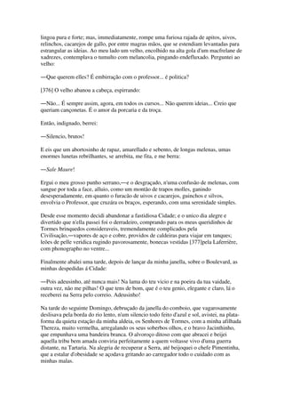 lingoa pura e forte; mas, immediatamente, rompe uma furiosa rajada de apitos, uivos,
relinchos, cacarejos de gallo, por entre magras mãos, que se estendiam levantadas para
estrangular as ideias. Ao meu lado um velho, encolhido na alta gola d'um macfrelane de
xadrezes, contemplava o tumulto com melancolia, pingando endefluxado. Perguntei ao
velho:
―Que querem elles? É embirração com o professor... é politica?
[376] O velho abanou a cabeça, espirrando:
―Não... É sempre assim, agora, em todos os cursos... Não querem ideias... Creio que
queriam cançonetas. É o amor da porcaria e da troça.
Então, indignado, berrei:
―Silencio, brutos!
E eis que um abortosinho de rapaz, amarellado e sebento, de longas melenas, umas
enormes lunetas rebrilhantes, se arrebita, me fita, e me berra:
―Sale Maure!
Ergui o meu grosso punho serrano,―e o desgraçado, n'uma confusão de melenas, com
sangue por toda a face, alluio, como um montão de trapos molles, ganindo
desesperadamente, em quanto o furacão de uivos e cacarejos, guinchos e silvos,
envolvia o Professor, que cruzára os braços, esperando, com uma serenidade simples.
Desde esse momento decidi abandonar a fastidiosa Cidade; e o unico dia alegre e
divertido que n'ella passei foi o derradeiro, comprando para os meus queridinhos de
Tormes brinquedos consideraveis, tremendamente complicados pela
Civilisação,―vapores de aço e cobre, providos de caldeiras para viajar em tanques;
leões de pelle veridica rugindo pavorosamente, bonecas vestidas [377]pela Laferrière,
com phonographo no ventre...
Finalmente abalei uma tarde, depois de lançar da minha janella, sobre o Boulevard, as
minhas despedidas á Cidade:
―Pois adeusinho, até nunca mais! Na lama do teu vicio e na poeira da tua vaidade,
outra vez, não me pilhas! O que tens de bom, que é o teu genio, elegante e claro, lá o
receberei na Serra pelo correio. Adeusinho!
Na tarde do seguinte Domingo, debruçado da janella do comboio, que vagarosamente
deslisava pela borda do rio lento, n'um silencio todo feito d'azul e sol, avistei, na plata-
forma da quieta estação da minha aldeia, os Senhores de Tormes, com a minha afilhada
Thereza, muito vermelha, arregalando os seus soberbos olhos, e o bravo Jacinthinho,
que empunhava uma bandeira branca. O alvoroço ditoso com que abracei e beijei
aquella tribu bem amada conviria perfeitamente a quem voltasse vivo d'uma guerra
distante, na Tartaria. Na alegria de recuperar a Serra, até beijoquei o chefe Pimentinha,
que a estalar d'obesidade se açodava gritando ao carregador todo o cuidado com as
minhas malas.
 