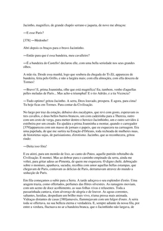 Jacintho, magnifico, de grande chapéo serrano e jaqueta, de novo me abraçou:
―E esse Paris?
[378] ―Medonho!
Abri depois os braços para o bravo Jacintinho.
―Então para que é essa bandeira, meu cavalleiro?
―É a bandeira do Castello! declarou elle, com uma bella seriedade nos seus grandes
olhos.
A mãe ria. Desde essa manhã, logo que soubera da chegada do Ti-Zé, appareceu de
bandeira, feita pelo Grillo, e não a largára mais; com ella almoçára, com ella descera de
Tormes!
―Bravo! E, prima Joanninha, olhe que está magnifica! Eu, tambem, venho d'aquellas
pelles meladas de Paris... Mas acho-a triumphal! E o tio Adrião, e a tia Vicencia?
―Tudo optimo! gritou Jacintho. A serra, Deos louvado, prospera. E agora, para cima!
Tu hoje ficas em Tormes. Para contar da Civilisação.
No largo por traz da estação, debaixo dos eucalyptos, que revi com gosto, esperavam os
tres cavallos, e dous bellos burros brancos, um com cadeirinha para a Thereza, outro
com um cesto de verga, para metter dentro o heroico Jacinthinho, um e outro servidos á
estribeira por um creado. Eu ajudára a prima Joanninha a montar, quando o carregador
[379]appareceu com um masso de jornaes e papeis, que eu esquecera na carruagem. Era
uma papelada, de que me surtira na Estação d'Orleans, toda recheada de mulheres nuas,
de historietas sujas, de parisianismo, d'erotismo. Jacintho, que as reconhecera, gritou
rindo:
―Deita isso fóra!
E eu atirei, para um montão de lixo, ao canto do Pateo, aquelle putrido rebotalho da
Civilisação. E montei. Mas ao dobrar para o caminho empinado da serra, ainda me
voltei, para gritar adeus ao Pimenta, de quem me esquecera. O digno chefe, debruçado
sobre o monturo, apanhava, sacudia, recolhia com amor aquellas bellas estampas, que
chegavam de Paris, contavam as delicias de Paris, derramavam atravez do mundo a
seducção de Paris.
Em fila começamos a subir para a Serra. A tarde adoçava o seu esplendor d'estio. Uma
aragem trazia, como offertados, perfumes das flôres silvestres. As ramagens moviam,
com um aceno de doce acolhimento, as suas folhas vivas e relusentes. Toda a
passarinhada cantava, n'um alvoroço de alegria e de louvor. As agoas correntes,
saltantes, lusidias, despediam um brilho mais vivo, n'uma pressa mais animada.
Vidraças distantes de casas [380]amaveis, flammejavam com um fulgor d'ouro. A serra
toda se offertava, na sua belleza eterna e verdadeira. E, sempre adiante da nossa fila, por
entre a verdura, fluctuava no ar a bandeira branca, que o Jacinthinho não largava, de
 