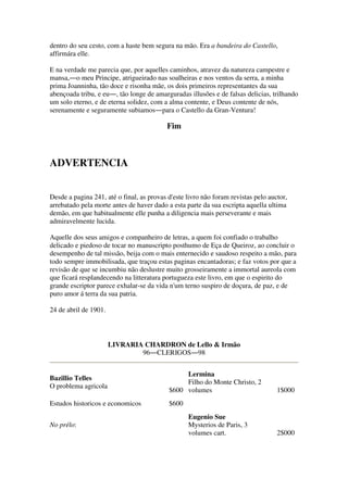 dentro do seu cesto, com a haste bem segura na mão. Era a bandeira do Castello,
affirmára elle.
E na verdade me parecia que, por aquelles caminhos, atravez da natureza campestre e
mansa,―o meu Principe, atrigueirado nas soalheiras e nos ventos da serra, a minha
prima Joanninha, tão doce e risonha mãe, os dois primeiros representantes da sua
abençoada tribu, e eu―, tão longe de amarguradas illusões e de falsas delicias, trilhando
um solo eterno, e de eterna solidez, com a alma contente, e Deus contente de nós,
serenamente e seguramente subiamos―para o Castello da Gran-Ventura!
Fim
ADVERTENCIA
Desde a pagina 241, até o final, as provas d'este livro não foram revistas pelo auctor,
arrebatado pela morte antes de haver dado a esta parte da sua escripta aquella ultima
demão, em que habitualmente elle punha a diligencia mais perseverante e mais
admiravelmente lucida.
Aquelle dos seus amigos e companheiro de letras, a quem foi confiado o trabalho
delicado e piedoso de tocar no manuscripto posthumo de Eça de Queiroz, ao concluir o
desempenho de tal missão, beija com o mais enternecido e saudoso respeito a mão, para
todo sempre immobilisada, que traçou estas paginas encantadoras; e faz votos por que a
revisão de que se incumbiu não deslustre muito grosseiramente a immortal aureola com
que ficará resplandecendo na litteratura portugueza este livro, em que o espirito do
grande escriptor parece exhalar-se da vida n'um terno suspiro de doçura, de paz, e de
puro amor á terra da sua patria.
24 de abril de 1901.
LIVRARIA CHARDRON de Lello & Irmão
96―CLERIGOS―98
Bazillio Telles
O problema agricola
$600
Lermina
Filho do Monte Christo, 2
volumes 1$000
Estudos historicos e economicos $600
No prélo:
Eugenio Sue
Mysterios de Paris, 3
volumes cart. 2$000
 