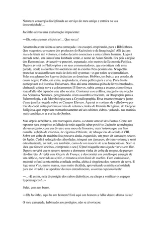 Natureza convergia disciplinada ao serviço do meu amigo e entrára na sua
domesticidade!...
Jacintho atirou uma exclamação impaciente:
―Oh, estas pennas electricas!... Que secca!
Amarrotára com colera a carta começada―eu escapei, respirando, para a Bibliotheca.
Que magestoso armazem dos productos do Raciocinio e da Imaginação! Alli jaziam
mais de trinta mil volumes, e todos decerto essenciaes a uma cultura humana. Logo á
entrada notei, em ouro n'uma lombada verde, o nome de Adam Smith. Era pois a região
dos Economistas. Avancei―e percorri, espantado, oito metros de Economia Politica.
Depois avistei os Philosophos e os seus commentadores, que revestiam toda uma
parede, desde as escólas Pre-socraticas até ás escólas Neo-pessimistas. N'aquellas
pranchas se acastellavam mais de dois mil systemas―e que todos se contradiziam.
Pelas encadernações logo se deduziam as doutrinas: Hobbes, em baixo, era pesado, de
couro negro; Platão, em cima, resplandecia, n'uma pellica pura e alva. Para diante
começavam as Historias Universaes. Mas ahi uma immensa pilha de livros brochados,
cheirando a tinta nova e a documentos [31]novos, subia contra a estante, como fresca
terra d'alluvião tapando uma riba secular. Contornei essa collina, mergulhei na secção
das Sciencias Naturaes, peregrinando, n'um assombro crescente, da Orographia para a
Paleontologia, e da Morphologia para a Crystallographia. Essa estante rematava junto
d'uma janella rasgada sobre os Campos Elyseos. Apartei as cortinas de velludo―e por
traz descobri outra portentosa rima de volumes, todos de Historia Religiosa, de Exegese
Religiosa, que trepavam montanhosamente até aos ultimos vidros, vedando, nas manhãs
mais candidas, o ar e a luz do Senhor.
Mas depois rebrilhava, em marroquins claros, a estante amavel dos Poetas. Como um
repouso para o espirito esfalfado de todo aquelle saber positivo, Jacintho aconchegára
ahi um recanto, com um divan e uma mesa de limoeiro, mais lustrosa que um fino
esmalte, coberta de charutos, de cigarros d'Oriente, de tabaqueiras do seculo XVIII.
Sobre um cofre de madeira lisa pousava ainda, esquecido, um prato de damascos seccos
do Japão. Cedi á seducção das almofadas; trinquei um damasco, abri um volume; e senti
estranhamente, ao lado, um zumbido, como de um insecto de azas harmoniosas. Sorri á
idéa que fossem abelhas, compondo o seu [32]mel n'aquelle massiço de versos em flôr.
Depois percebi que o susurro remoto e dormente vinha do cofre de mogne, de parecer
tão discreto. Arredei uma Gazeta de França; e descornitei um cordão que emergia de
um orificio, escavado no cofre, e rematava n'um funil de marfim. Com curiosidade,
encostei o funil a esta minha confiada orelha, afeita á singeleza dos rumores da serra. E
logo uma Voz, muito mansa, mas muito dicidida, aproveitando a minha curiosidade
para me invadir e se apoderar do meu entendimento, susurrou capciosamente:
―...«E assim, pela disposição dos cubos diabolicos, eu chego a verificar os espaços
hypermagicos!...»
Pulei, com um berro.
―Oh Jacintho, aqui ha um homem! Está aqui um homem a fallar dentro d'uma caixa!
O meu camarada, habituado aos prodigios, não se alvoroçou:
 