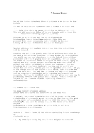 A Sonata de Kreutzer
End of the Project Gutenberg EBook of A Cidade e as Serras, by Eça
Queirós
*** END OF THIS PROJECT GUTENBERG EBOOK A CIDADE E AS SERRAS ***
***** This file should be named 18220-h.htm or 18220-h.zip *****
This and all associated files of various formats will be found in:
http://www.gutenberg.org/1/8/2/2/18220/
Produced by Rita Farinha and the Online Distributed
Proofreading Team at http://www.pgdp.net (This file was
produced from images generously made available by National
Library of Portugal (Biblioteca Nacional de Portugal).)
Updated editions will replace the previous one--the old editions
will be renamed.
Creating the works from public domain print editions means that no
one owns a United States copyright in these works, so the Foundation
(and you!) can copy and distribute it in the United States without
permission and without paying copyright royalties. Special rules,
set forth in the General Terms of Use part of this license, apply to
copying and distributing Project Gutenberg-tm electronic works to
protect the PROJECT GUTENBERG-tm concept and trademark. Project
Gutenberg is a registered trademark, and may not be used if you
charge for the eBooks, unless you receive specific permission. If you
do not charge anything for copies of this eBook, complying with the
rules is very easy. You may use this eBook for nearly any purpose
such as creation of derivative works, reports, performances and
research. They may be modified and printed and given away--you may do
practically ANYTHING with public domain eBooks. Redistribution is
subject to the trademark license, especially commercial
redistribution.
*** START: FULL LICENSE ***
THE FULL PROJECT GUTENBERG LICENSE
PLEASE READ THIS BEFORE YOU DISTRIBUTE OR USE THIS WORK
To protect the Project Gutenberg-tm mission of promoting the free
distribution of electronic works, by using or distributing this work
(or any other work associated in any way with the phrase "Project
Gutenberg"), you agree to comply with all the terms of the Full
Project
Gutenberg-tm License (available with this file or online at
http://gutenberg.org/license).
Section 1. General Terms of Use and Redistributing Project Gutenberg-
tm
electronic works
1.A. By reading or using any part of this Project Gutenberg-tm
 