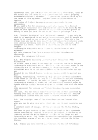 electronic work, you indicate that you have read, understand, agree to
and accept all the terms of this license and intellectual property
(trademark/copyright) agreement. If you do not agree to abide by all
the terms of this agreement, you must cease using and return or
destroy
all copies of Project Gutenberg-tm electronic works in your
possession.
If you paid a fee for obtaining a copy of or access to a Project
Gutenberg-tm electronic work and you do not agree to be bound by the
terms of this agreement, you may obtain a refund from the person or
entity to whom you paid the fee as set forth in paragraph 1.E.8.
1.B. "Project Gutenberg" is a registered trademark. It may only be
used on or associated in any way with an electronic work by people who
agree to be bound by the terms of this agreement. There are a few
things that you can do with most Project Gutenberg-tm electronic works
even without complying with the full terms of this agreement. See
paragraph 1.C below. There are a lot of things you can do with
Project
Gutenberg-tm electronic works if you follow the terms of this
agreement
and help preserve free future access to Project Gutenberg-tm
electronic
works. See paragraph 1.E below.
1.C. The Project Gutenberg Literary Archive Foundation ("the
Foundation"
or PGLAF), owns a compilation copyright in the collection of Project
Gutenberg-tm electronic works. Nearly all the individual works in the
collection are in the public domain in the United States. If an
individual work is in the public domain in the United States and you
are
located in the United States, we do not claim a right to prevent you
from
copying, distributing, performing, displaying or creating derivative
works based on the work as long as all references to Project Gutenberg
are removed. Of course, we hope that you will support the Project
Gutenberg-tm mission of promoting free access to electronic works by
freely sharing Project Gutenberg-tm works in compliance with the terms
of
this agreement for keeping the Project Gutenberg-tm name associated
with
the work. You can easily comply with the terms of this agreement by
keeping this work in the same format with its attached full Project
Gutenberg-tm License when you share it without charge with others.
1.D. The copyright laws of the place where you are located also
govern
what you can do with this work. Copyright laws in most countries are
in
a constant state of change. If you are outside the United States,
check
the laws of your country in addition to the terms of this agreement
before downloading, copying, displaying, performing, distributing or
creating derivative works based on this work or any other Project
Gutenberg-tm work. The Foundation makes no representations concerning
the copyright status of any work in any country outside the United
States.
1.E. Unless you have removed all references to Project Gutenberg:
 