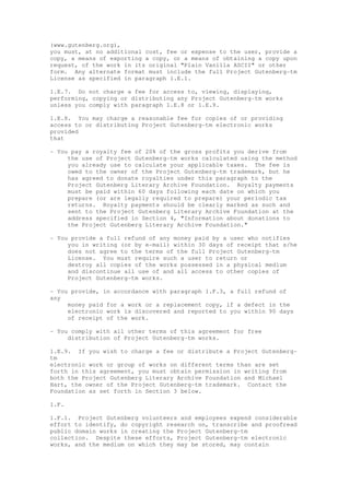 (www.gutenberg.org),
you must, at no additional cost, fee or expense to the user, provide a
copy, a means of exporting a copy, or a means of obtaining a copy upon
request, of the work in its original "Plain Vanilla ASCII" or other
form. Any alternate format must include the full Project Gutenberg-tm
License as specified in paragraph 1.E.1.
1.E.7. Do not charge a fee for access to, viewing, displaying,
performing, copying or distributing any Project Gutenberg-tm works
unless you comply with paragraph 1.E.8 or 1.E.9.
1.E.8. You may charge a reasonable fee for copies of or providing
access to or distributing Project Gutenberg-tm electronic works
provided
that
- You pay a royalty fee of 20% of the gross profits you derive from
the use of Project Gutenberg-tm works calculated using the method
you already use to calculate your applicable taxes. The fee is
owed to the owner of the Project Gutenberg-tm trademark, but he
has agreed to donate royalties under this paragraph to the
Project Gutenberg Literary Archive Foundation. Royalty payments
must be paid within 60 days following each date on which you
prepare (or are legally required to prepare) your periodic tax
returns. Royalty payments should be clearly marked as such and
sent to the Project Gutenberg Literary Archive Foundation at the
address specified in Section 4, "Information about donations to
the Project Gutenberg Literary Archive Foundation."
- You provide a full refund of any money paid by a user who notifies
you in writing (or by e-mail) within 30 days of receipt that s/he
does not agree to the terms of the full Project Gutenberg-tm
License. You must require such a user to return or
destroy all copies of the works possessed in a physical medium
and discontinue all use of and all access to other copies of
Project Gutenberg-tm works.
- You provide, in accordance with paragraph 1.F.3, a full refund of
any
money paid for a work or a replacement copy, if a defect in the
electronic work is discovered and reported to you within 90 days
of receipt of the work.
- You comply with all other terms of this agreement for free
distribution of Project Gutenberg-tm works.
1.E.9. If you wish to charge a fee or distribute a Project Gutenberg-
tm
electronic work or group of works on different terms than are set
forth in this agreement, you must obtain permission in writing from
both the Project Gutenberg Literary Archive Foundation and Michael
Hart, the owner of the Project Gutenberg-tm trademark. Contact the
Foundation as set forth in Section 3 below.
1.F.
1.F.1. Project Gutenberg volunteers and employees expend considerable
effort to identify, do copyright research on, transcribe and proofread
public domain works in creating the Project Gutenberg-tm
collection. Despite these efforts, Project Gutenberg-tm electronic
works, and the medium on which they may be stored, may contain
 
