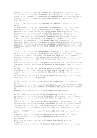 "Defects," such as, but not limited to, incomplete, inaccurate or
corrupt data, transcription errors, a copyright or other intellectual
property infringement, a defective or damaged disk or other medium, a
computer virus, or computer codes that damage or cannot be read by
your equipment.
1.F.2. LIMITED WARRANTY, DISCLAIMER OF DAMAGES - Except for the
"Right
of Replacement or Refund" described in paragraph 1.F.3, the Project
Gutenberg Literary Archive Foundation, the owner of the Project
Gutenberg-tm trademark, and any other party distributing a Project
Gutenberg-tm electronic work under this agreement, disclaim all
liability to you for damages, costs and expenses, including legal
fees. YOU AGREE THAT YOU HAVE NO REMEDIES FOR NEGLIGENCE, STRICT
LIABILITY, BREACH OF WARRANTY OR BREACH OF CONTRACT EXCEPT THOSE
PROVIDED IN PARAGRAPH F3. YOU AGREE THAT THE FOUNDATION, THE
TRADEMARK OWNER, AND ANY DISTRIBUTOR UNDER THIS AGREEMENT WILL NOT BE
LIABLE TO YOU FOR ACTUAL, DIRECT, INDIRECT, CONSEQUENTIAL, PUNITIVE OR
INCIDENTAL DAMAGES EVEN IF YOU GIVE NOTICE OF THE POSSIBILITY OF SUCH
DAMAGE.
1.F.3. LIMITED RIGHT OF REPLACEMENT OR REFUND - If you discover a
defect in this electronic work within 90 days of receiving it, you can
receive a refund of the money (if any) you paid for it by sending a
written explanation to the person you received the work from. If you
received the work on a physical medium, you must return the medium
with
your written explanation. The person or entity that provided you with
the defective work may elect to provide a replacement copy in lieu of
a
refund. If you received the work electronically, the person or entity
providing it to you may choose to give you a second opportunity to
receive the work electronically in lieu of a refund. If the second
copy
is also defective, you may demand a refund in writing without further
opportunities to fix the problem.
1.F.4. Except for the limited right of replacement or refund set
forth
in paragraph 1.F.3, this work is provided to you 'AS-IS' WITH NO OTHER
WARRANTIES OF ANY KIND, EXPRESS OR IMPLIED, INCLUDING BUT NOT LIMITED
TO
WARRANTIES OF MERCHANTIBILITY OR FITNESS FOR ANY PURPOSE.
1.F.5. Some states do not allow disclaimers of certain implied
warranties or the exclusion or limitation of certain types of damages.
If any disclaimer or limitation set forth in this agreement violates
the
law of the state applicable to this agreement, the agreement shall be
interpreted to make the maximum disclaimer or limitation permitted by
the applicable state law. The invalidity or unenforceability of any
provision of this agreement shall not void the remaining provisions.
1.F.6. INDEMNITY - You agree to indemnify and hold the Foundation,
the
trademark owner, any agent or employee of the Foundation, anyone
providing copies of Project Gutenberg-tm electronic works in
accordance
with this agreement, and any volunteers associated with the
production,
promotion and distribution of Project Gutenberg-tm electronic works,
 