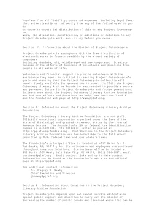 harmless from all liability, costs and expenses, including legal fees,
that arise directly or indirectly from any of the following which you
do
or cause to occur: (a) distribution of this or any Project Gutenberg-
tm
work, (b) alteration, modification, or additions or deletions to any
Project Gutenberg-tm work, and (c) any Defect you cause.
Section 2. Information about the Mission of Project Gutenberg-tm
Project Gutenberg-tm is synonymous with the free distribution of
electronic works in formats readable by the widest variety of
computers
including obsolete, old, middle-aged and new computers. It exists
because of the efforts of hundreds of volunteers and donations from
people in all walks of life.
Volunteers and financial support to provide volunteers with the
assistance they need, is critical to reaching Project Gutenberg-tm's
goals and ensuring that the Project Gutenberg-tm collection will
remain freely available for generations to come. In 2001, the Project
Gutenberg Literary Archive Foundation was created to provide a secure
and permanent future for Project Gutenberg-tm and future generations.
To learn more about the Project Gutenberg Literary Archive Foundation
and how your efforts and donations can help, see Sections 3 and 4
and the Foundation web page at http://www.pglaf.org.
Section 3. Information about the Project Gutenberg Literary Archive
Foundation
The Project Gutenberg Literary Archive Foundation is a non profit
501(c)(3) educational corporation organized under the laws of the
state of Mississippi and granted tax exempt status by the Internal
Revenue Service. The Foundation's EIN or federal tax identification
number is 64-6221541. Its 501(c)(3) letter is posted at
http://pglaf.org/fundraising. Contributions to the Project Gutenberg
Literary Archive Foundation are tax deductible to the full extent
permitted by U.S. federal laws and your state's laws.
The Foundation's principal office is located at 4557 Melan Dr. S.
Fairbanks, AK, 99712., but its volunteers and employees are scattered
throughout numerous locations. Its business office is located at
809 North 1500 West, Salt Lake City, UT 84116, (801) 596-1887, email
business@pglaf.org. Email contact links and up to date contact
information can be found at the Foundation's web site and official
page at http://pglaf.org
For additional contact information:
Dr. Gregory B. Newby
Chief Executive and Director
gbnewby@pglaf.org
Section 4. Information about Donations to the Project Gutenberg
Literary Archive Foundation
Project Gutenberg-tm depends upon and cannot survive without wide
spread public support and donations to carry out its mission of
increasing the number of public domain and licensed works that can be
 