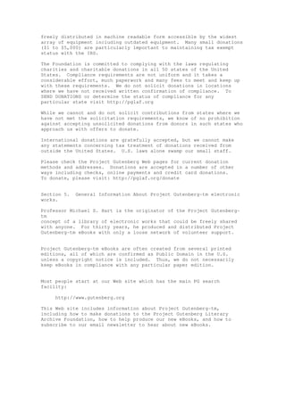 freely distributed in machine readable form accessible by the widest
array of equipment including outdated equipment. Many small donations
($1 to $5,000) are particularly important to maintaining tax exempt
status with the IRS.
The Foundation is committed to complying with the laws regulating
charities and charitable donations in all 50 states of the United
States. Compliance requirements are not uniform and it takes a
considerable effort, much paperwork and many fees to meet and keep up
with these requirements. We do not solicit donations in locations
where we have not received written confirmation of compliance. To
SEND DONATIONS or determine the status of compliance for any
particular state visit http://pglaf.org
While we cannot and do not solicit contributions from states where we
have not met the solicitation requirements, we know of no prohibition
against accepting unsolicited donations from donors in such states who
approach us with offers to donate.
International donations are gratefully accepted, but we cannot make
any statements concerning tax treatment of donations received from
outside the United States. U.S. laws alone swamp our small staff.
Please check the Project Gutenberg Web pages for current donation
methods and addresses. Donations are accepted in a number of other
ways including checks, online payments and credit card donations.
To donate, please visit: http://pglaf.org/donate
Section 5. General Information About Project Gutenberg-tm electronic
works.
Professor Michael S. Hart is the originator of the Project Gutenberg-
tm
concept of a library of electronic works that could be freely shared
with anyone. For thirty years, he produced and distributed Project
Gutenberg-tm eBooks with only a loose network of volunteer support.
Project Gutenberg-tm eBooks are often created from several printed
editions, all of which are confirmed as Public Domain in the U.S.
unless a copyright notice is included. Thus, we do not necessarily
keep eBooks in compliance with any particular paper edition.
Most people start at our Web site which has the main PG search
facility:
http://www.gutenberg.org
This Web site includes information about Project Gutenberg-tm,
including how to make donations to the Project Gutenberg Literary
Archive Foundation, how to help produce our new eBooks, and how to
subscribe to our email newsletter to hear about new eBooks.
 