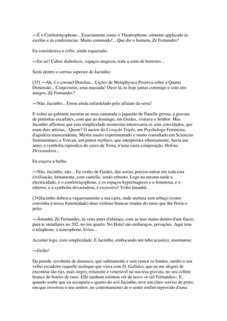 ―É o Conferençophone... Exactamente como o Theatrophone; sómente applicado ás
escólas e ás conferencias. Muito commodo!... Que diz o homem, Zé Fernandes?
Eu considerava o cofre, ainda esgazeado:
―Eu sei! Cubos diabolicos, espaços magicos, toda a sorte de horrores...
Senti dentro o sorriso superior de Jacintho:
[33] ―Ah, é o coronel Dorchas... Lições de Metaphysica Positiva sobre a Quarta
Dimensão... Conjecturas, uma massada! Ouve lá, tu hoje jantas commigo e com uns
amigos, Zé Fernandes?
―Não, Jacintho... Estou ainda enfardelado pelo alfaiate da serra!
E voltei ao gabinete mostrar ao meu camarada o jaquetão de flanella grossa, a gravata
de pintinhas escarlates, com que ao domingo, em Guiães, visitava o Senhor. Mas
Jacintho affirmou que esta simplicidade montesina interessaria os seus convidados, que
eram dois artistas... Quem? O auctor do Coração Triplo, um Psychologo Feminista,
d'agudeza transcendente, Mestre muito experimentado e muito consultado em Sciencias
Sentimentaes; e Vorcan, um pintor mythico, que interpretára ethereamente, havia um
anno, a symbolia rapsodica do cerco de Troia, n'uma vasta composição, Helena
Devastadora...
Eu coçava a barba:
―Não, Jacintho, não... Eu venho de Guiães, das serras; preciso entrar em toda esta
civilisacão, lentamente, com cautella, senão rebento. Logo na mesma tarde a
electricidade, e o conferençophone, e os espaços hypermagicos e o feminista, e o
ethereo, e a symbolia devastadora, é excessivo! Volto ámanhã.
[34]Jacintho dobrava vagarosamente a sua carta, onde mettera sem rebuço (como
convinha á nossa fraternidade) duas violetas brancas tiradas do ramo que lhe floria o
peito.
―Ámanhã, Zé Fernandes, tu vens antes d'almoço, com as tuas malas dentro d'um fiacre,
para te installares no 202, no teu quarto. No Hotel são embaraços, privações. Aqui tens
o telephone, o teatrophone, livros...
Acceitei logo, com simplicidade. E Jacintho, embocando um tubo acustico, murmurou:
―Grillo!
Da parede, recoberta de damasco, que subitamente e sem rumor se fendeu, surdio o seu
velho escudeiro (aquelle moleque que viera com D. Gallião), que eu me alegrei de
encontrar tão rijo, mais negro, reluzente e veneravel na sua tesa gravata, no seu collete
branco de botões de ouro. Elle tambem estimou vêr de novo «o siô Fernandes». E,
quando soube que eu occuparia o quarto do avô Jacintho, teve um claro sorriso de preto,
em que envolveu o seu senhor, no contentamento de o sentir emfim reprovido d'uma
 