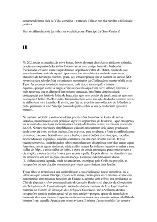 concebendo uma idéa da Vida, a realisa―e através d'ella e por ella recolhe a felicidade
perfeita.
Bem se affirmára este Jacintho, na verdade, como Principe da Gran-Ventura!
III
No 202, todas as manhãs, ás nove horas, depois do meu chocolate e ainda em chinelas,
penetrava no quarto de Jacintho. Encontrava o meu amigo banhado, barbeado,
friccionado, envolto n'um roupão branco de pello de cabra do Thibet, diante da sua
mesa de toilette, toda de crystal, (por causa dos microbios) e atulhada com esses
utensilios de tartaruga, marfim, prata, aço e madreperola que o homem do seculo XIX
necessita para não desfeiar o conjuncto sumptuario da Civilisação e manter n'ella o seu
Typo. As escovas sobretudo renovavam, cada dia, o meu regalo e o meu
espanto―porque as havia largas como a roda massiça d'um carro sabino; estreitas e
mais recurvas que o alfange d'um mouro; concavas, em fórma de telha aldeã;
ponteagudas em feitio de folha de hera; rijas que nem cerdas de javali; macias que nem
pennugem [42]de rôla! De todas, fielmente, como amo que não desdenha nenhum servo,
se utilisava o meu Jacintho. E assim, em face ao espelho emmoldurado de folhedos de
prata, permanecia este Principe passando pellos sobre o seu pello durante quatorze
minutos.
No emtanto o Grillo e outro escudeiro, por traz dos biombos de Kioto, de sedas
lavradas, manobravam, com pericia e vigor, os apparelhos do lavatorio―que era apenas
um resumo das machinas monumentaes da Sala de Banho, a mais estremada maravilha
do 202. N'estes marmores simplificados existiam unicamente dois jactos graduados
desde zero até cem; as duas duchas, fina e grossa, para a cabeça; a fonte esterilisada para
os dentes; o repuxo borbulhante para a barba; e ainda botões discretos, que, roçados,
desencadeavam esguichos, cascatas cantantes, ou um leve orvalho estival. D'esse
recanto temeroso, onde delgados tubos mantinham em disciplina e servidão tantas aguas
ferventes, tantas aguas violentas, sahia emfim o meu Jacintho enxugando as mãos a uma
toalha de felpo, a uma toalha de linho, a outra de corda entrançada para restabelecer a
circulação, a outra de sêda frouxa para repolir a pelle. Depois d'este rito derradeiro que
lhe arrancava ora um suspiro, ora um bocejo, Jacintho, estendido n'um divan,
[43]folheava uma Agenda, onde se arrolavam, inscriptas pelo Grillo ou por elle, as
occupações do seu dia, tão numerosas por vezes que cobriam duas laudas.
Todas ellas se prendiam á sua sociabilidade, á sua civilisação muito complexa, ou a
interesses que o meu Principe, n'esses sete annos, creára para viver em mais consciente
communhão com todas as funcções da Cidade. (Jacintho com effeito era presidente do
Club da Espada e Alvo; commanditario do Jornal o Boulevard; director da Companhia
dos Telephones de Constantinopla; socio dos Bazares unidos da Arte Espiritualista;
membro do Comité de Iniciação das Religiões Esotericas, etc.) Nenhuma d'estas
occupações parecia porém aprazivel ao meu amigo―porque, apesar da mansidão e
harmonia dos seus modos, frequentemente arremessava para o tapete, n'uma rebellião de
homem livre, aquella Agenda que o escravisava. E n'uma d'essas manhãs (de vento e
 