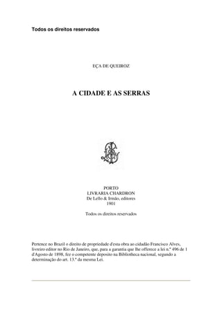 Todos os direitos reservados
EÇA DE QUEIROZ
A CIDADE E AS SERRAS
PORTO
LIVRARIA CHARDRON
De Lello & Irmão, editores
1901
Todos os direitos reservados
Pertence no Brazil o direito de propriedade d'esta obra ao cidadão Francisco Alves,
livreiro editor no Rio de Janeiro, que, para a garantia que lhe offerece a lei n.º 496 de 1
d'Agosto de 1898, fez o competente deposito na Bibliotheca nacional, segundo a
determinação do art. 13.º da mesma Lei.
 