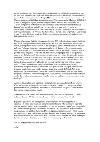 neve), apanhando eu o livro oppressivo, encadernado em pellica, de um carinhoso tom
de rosa murcha―descobri que o meu Jacintho devia depois do almoço fazer uma visita
na rua da Universidade, outra no Parque Monceau, outra entre os arvoredos remotos da
Muette; assistir por fidelidade a uma votação no Club; acompanhar Madame [44]d'Oriol
a uma exposição de leques; escolher um presente de noivado para a sobrinha dos
Trèves; comparecer no funeral do velho conde de Malville; presidir um tribunal de
honra n'uma questão de roubalheira, entre cavalheiros, ao ecarté... E ainda se
acavallavam outras indicações, escrivinhadas por Jacintho a lapis:―«Carroceiro―Five-
oclock dos Ephrains―A pequena das Variedades―Levar a nota ao jornal...» Considerei
o meu Principe. Estirado no divan, d'olhos miserrimamente cerrados, bocejava, n'um
bocejo immenso e mudo.
Mas os affazeres de Jacintho começavam logo no 202, cedo, depois do banho. Desde as
oito horas a campainha do telephone repicava por elle, com impaciencia, quasi com
colera, como por um escravo tardio. E mal enxugado, dentro do seu roupão de pello de
cabra do Thibet ou de grossas pyjamas de pelucia côr d'ouro-velho, constantemente
sahia ao corredor a cochichar com sujeitos tão apressados, que conservavam na mão o
guarda-chuva pingando sobre o tapete. Um d'esses, sempre presente (e que pertencia
decerto aos Telephones de Constantinopla), era temeroso―todo elle chupado, tisnado,
com maus dentes, sobraçando uma enorme pasta sebenta, e dardejando, d'entre a alta
gola d'uma pelissa poida, [45]como da abertura d'um covil, dous olhinhos tôrvos e de
rapina. Sem cessar, inexoravelmente, um escudeiro apparecia, com bilhetes n'uma
salva... Depois eram fornecedores d'Industria e d'Arte; negociantes de cavallos,
rubicundos e de paletot branco; inventores com grossos rolos de papel; alfarrabistas
trazendo na algibeira uma edição «unica», quasi inverosimil, de Ulrich Zell ou do
Lapidanus. Jacintho circulava estonteado pelo 202, rabiscando a carteira, repicando o
telephone, desatando nervosamente pacotes, sacudindo ao passar algum embuscado que
surdia das sombras da antecamara, estendia como um trabuco o seu memorial ou o seu
catalogo!
Ao meio dia, um tam-tam argentino e melancholico ressoava, chamando ao almoço.
Com o Figaro ou as Novidades abertas sobre o prato, eu esperava sempre meia hora
pelo meu Principe, que entrava n'uma rajada, consultando o relogio, exhalando com a
face moída o seu queixume eterno:
―Que massada! E depois uma noite abominavel, enrodilhada em sonhos... Tomei
sulforal, chamei o Grillo para me esfregar com therebentina... Uma sécca!
Espalhava pela mesa um olhar já farto. Nenhum prato, por mais engenhoso, o
seduzia;―e, como através do seu tumulto matinal fumava [46]incontaveis cigarretes
que o resequiam, começava por se encharcar com um immenso copo d'agua oxygenada,
ou carbonatada, ou gazoza, misturada d'um cognac raro, muito caro, horrendamente
adocicado, de moscatel de Syracusa. Depois, á pressa, sem gosto, com a ponta incerta
do garfo, picava aqui e além uma lasca de fiambre, uma febra de lagosta;―e reclamava
impacientemente o café, um café de Moka, mandado cada mez por um feitor do Dedjah,
fervido á turca, muito espesso, que elle remexia com um pau de canella!
―E tu, Zé Fernandes, que vaes tu fazer?
―Eu?
 