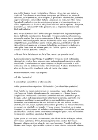 uma mulher larga ao passar, e se installa no olfacto, e estraga para todo o dia o ar
respiravel. É um dito que se surprehende n'um grupo, que [49]revela um mundo de
velhacaria, ou de pedantismo, ou de estupidez, e que nos fica collado á alma, como um
salpico, lembrando a immensidade da lama a atravessar. Ou então, meu filho, é uma
figura intoleravel pela pretenção, ou pelo mau-gosto, ou pela impertinencia, ou pela
rellice, ou pela dureza, e de que se não póde sacudir mais a visão repulsiva... Um pavor,
estes sulcos, Zé Fernandes! De resto, que diabo, são as pequeninas miserias d'uma
Civilisação deliciosa!
Tudo isto era especioso, talvez pueril―mas para mim revelava, n'aquelle chamejante
devoto da Cidade, o arrefecimento da devoção. N'essa mesma tarde, se bem recordo,
sob uma luz macia e fina, penetramos nos centros de Paris, nas ruas longas, nas milhas
de casario, todo de caliça parda, erriçado de chaminés de lata negra, com as janellas
sempre fechadas, as cortininhas sempre corridas, abafando, escondendo a vida. Só
tijolo, só ferro, só argamassa, só estuque: linhas hirtas, angulos asperos: tudo secco,
tudo rigido. E dos chãos aos telhados, por toda a fachada, tapando as varandas,
comendo os muros, Taboletas, Taboletas...
―Oh, este Paris, Jacintho, este teu Paris! Que enorme, que grosseiro bazar!
E, mais para sondar o meu Principe do que [50]por persuasão, insisti na fealdade e
tristeza d'estes predios, duros armazens, cujos andares são prateleiras onde se apilha
humanidade! E uma humanidade impiedosamente catalogada e arrumada! A mais
vistosa e de luxo nas prateleiras baixas, bem envernisadas. A relles e de trabalho nos
altos, nos desvãos, sobre pranchas de pinho nú, entre o pó e a traça...
Jacintho murmurou, com a face arripiada:
―É feio, é muito feio!
E accudiu logo, sacudindo no ar a luva de anta:
―Mas que maravilhoso organismo, Zé Fernandes! Que solidez! Que producção!
Onde Jacintho me parecia mais renegado era na sua antiga e quasi religiosa affeição
pelo Bosque de Bolonha. Quando moço, elle construira sobre o Bosque theorias
complicadas e consideraveis. E sustentava, com olhos rutilantes de fanatico, que no
Bosque a Cidade cada tarde ia retemperar salutarmente a sua força, recebendo, pela
presença das suas Duquezas, das suas Cortezãs, dos seus Politicos, dos seus
Financeiros, dos seus Generaes, dos seus Academicos, dos seus Artistas, dos seus
Clubistas, dos seus Judeus, a certeza consoladora de que todo o seu pessoal se mantinha
em numero, em vitalidade, em funcção, [51]e que nenhum elemento da sua grandeza
desapparecera ou deperecera! «Ir ao Bois» constituia então para o meu Principe um acto
de consciencia. E voltava sempre confirmando com orgulho que a Cidade possuia todos
os seus astros, garantindo a eternidade da sua luz!
Agora, porém, era sem fervor, arrastadamente, que elle me levava ao Bosque, onde eu,
aproveitando a clemencia d'Abril, tentava enganar a minha saudade d'arvoredos.
Emquanto subiamos, ao trote nobre das suas egoas lustrosas, a Avenida dos Campos-
Elyseos e a do Bosque, rejuvenescidas pelas relvas tenras e fresco verdejar dos rebentos,
 