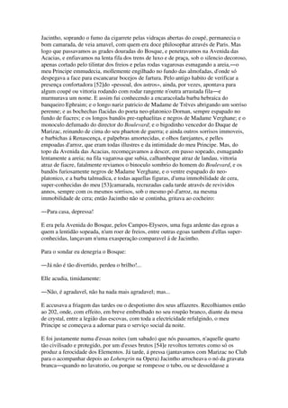 Jacintho, soprando o fumo da cigarrete pelas vidraças abertas do coupé, permanecia o
bom camarada, de veia amavel, com quem era doce philosophar através de Paris. Mas
logo que passavamos as grades douradas do Bosque, e penetravamos na Avenida das
Acacias, e enfiavamos na lenta fila dos trens de luxo e de praça, sob o silencio decoroso,
apenas cortado pelo tilintar dos freios e pelas rodas vagarosas esmagando a areia,―o
meu Principe emmudecia, mollemente engilhado no fundo das almofadas, d'onde só
despegava a face para escancarar bocejos de fartura. Pelo antigo habito de verificar a
presença confortadora [52]do «pessoal, dos astros», ainda, por vezes, apontava para
algum coupé ou vittoria rodando com rodar rangente n'outra arrastada fila―e
murmurava um nome. E assim fui conhecendo a encaracolada barba hebraica do
banqueiro Ephraim; e o longo nariz patricio de Madame de Trèves abrigando um sorriso
perenne; e as bochechas flacidas do poeta neo-platonico Dornan, sempre espapado no
fundo de fiacres; e os longos bandòs pre-raphaelitas e negros de Madame Verghane; e o
monoculo defumado do director do Boulevard; e o bigodinho vencedor do Duque de
Marizac, reinando de cima do seu phaeton de guerra; e ainda outros sorrisos immoveis,
e barbichas á Renascença, e palpebras amortecidas, e olhos farejantes, e pelles
empoadas d'arroz, que eram todas illustres e da intimidade do meu Principe. Mas, do
topo da Avenida das Acacias, recomeçavamos a descer, em passo sopeado, esmagando
lentamente a areia; na fila vagarosa que subia, calhambeque atraz de landau, vittoria
atraz de fiacre, fatalmente reviamos o binoculo sombrio do homem do Boulevard, e os
bandòs furiosamente negros de Madame Verghane, e o ventre espapado do neo-
platonico, e a barba talmudica, e todas aquellas figuras, d'uma immobilidade de cera,
super-conhecidas do meu [53]camarada, recruzadas cada tarde através de revividos
annos, sempre com os mesmos sorrisos, sob o mesmo pó d'arroz, na mesma
immobilidade de cera; então Jacintho não se continha, gritava ao cocheiro:
―Para casa, depressa!
E era pela Avenida do Bosque, pelos Campos-Elyseos, uma fuga ardente das egoas a
quem a lentidão sopeada, n'um roer de freios, entre outras egoas tambem d'ellas super-
conhecidas, lançavam n'uma exasperação comparavel á de Jacintho.
Para o sondar eu denegria o Bosque:
―Já não é tão divertido, perdeu o brilho!...
Elle acudia, timidamente:
―Não, é agradavel, não ha nada mais agradavel; mas...
E accusava a friagem das tardes ou o despotismo dos seus affazeres. Recolhiamos então
ao 202, onde, com effeito, em breve embrulhado no seu roupão branco, diante da mesa
de crystal, entre a legião das escovas, com toda a electricidade refulgindo, o meu
Principe se começava a adornar para o serviço social da noite.
E foi justamente numa d'essas noites (um sabado) que nós passamos, n'aquelle quarto
tão civilisado e protegido, por um d'esses brutos [54]e revoltos terrores como só os
produz a ferocidade dos Elementos. Já tarde, á pressa (jantavamos com Marizac no Club
para o acompanhar depois ao Lohengrin na Opera) Jacintho arrocheava o nó da gravata
branca―quando no lavatorio, ou porque se rompesse o tubo, ou se dessoldasse a
 