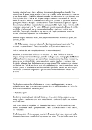 torneira, o jacto d'agua a ferver rebentou furiosamente, fumegando e silvando. Uma
nevoa densa de vapor quente abafou as luzes―e, perdidos n'ella, sentiamos, por entre os
gritos do escudeiro e do Grillo, o jorro devastador batendo os muros, esparrinhando uma
chuva que escaldava. Sob os pés o tapete ensopado era uma lama ardente. E como se
todas as forças da natureza, submettidas ao serviço de Jacintho, se agitassem, animadas
por aquella rebellião da agua―ouvimos roncos surdos no interior das paredes, e pelos
fios dos lumes electricos sulcaram faiscas ameaçadoras! Eu fugira para o corredor, onde
se alargava a nevoa grossa. Por todo o 202 ia um tumulto de desastre. Diante do portão,
attrahidas pela fumarada que se escapava das janellas, estacionava policia, uma
multidão. E na escada esbarrei com um reporter, de chapéo para a nuca, a carteira
aberta, gritando sofregamente «se havia mortos?»
Domada a agua, clareada a bruma, vim [55]encontrar Jacintho no meio do quarto, em
ceroulas, livido:
―Oh Zé Fernandes, esta nossa industria!... Que impotencia, que impotencia! Pela
segunda vez, este desastre! E agora, apparelhos perfeitos, um processo novo...
―E eu encharcado por esse processo novo! E sem outra casaca!
Em redor, as nobres sêdas bordadas, os brocateis Luiz XIII, cobertos de manchas
negras, fumegavam. O meu Principe, enfiado, enchugava uma photographia de Madame
d'Oriol, d'hombros decotados, que o jorro bruto maculára d'empolas. E eu, com rancor,
pensava que na minha Guiães a agua aquecia em seguras panellas―e subia ao meu
lavatorio, pela mão forte da Catharina, em seguras infusas! Não jantamos com o duque
de Marizac, no Club. E, na Opera, nem saboreei Lohengrin e a sua branca alma e o seu
branco cysne e as suas brancas armas―entallado, aperreado, cortado nos sovacos pela
casaca que Jacintho me emprestára e que rescendia estonteadoramente a flores de
Nessari.
No domingo, muito cedo, o Grillo, que na véspera escaldára as mãos e as trazia
embrulhadas em sêda, penetrou no meu quarto, descerrou [56]as cortinas, e á beira do
leito, com o seu radiante sorriso de preto:
―Vem no Figaro!
Desdobrou triumphalmente o jornal. Eram, nos Echos, doze linhas, onde as nossas
aguas rugiam e espadavam, com tanta magnificencia e tanta publicidade, que tambem
sorrí, deleitado.
―E toda a manhã, o telephone, siô Fernandes! exclamava o Grillo, rebrilhando em
ebano. A quererem saber, a quererem saber... «Está lá? Está escaldado?» Paris afflicto,
siô Fernandes!
O telephone, com effeito, repicava, insaciavel. E quando desci para o almoço, a toalha
desapparecia sob uma camada de telegrammas, que o meu Principe fendia com a faca,
 