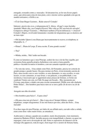 enrugado, rosnando contra a «massada». Só desannuviou, ao ler um d'esses papeis
azues, que atirou para cima do meu prato, com o mesmo sorriso agradado com que de
manhã sorriramos, o Grillo e eu:
―É do Gran-Duque Casimiro... Ratão amavel! Coitado!
Saboreei, através dos ovos, o telegramma de S. Alteza. «O que! o meu Jacintho
inundado! Muito chic, nos Campos-Elyseos! Não volto ao 202 sem boia de salvação!
Compassivo abraço! Casimiro...» Murmurei tambem [57]com deferencia:―«Amavel!
Coitado!» Depois, revolvendo lentamente o montão de telegrammas que se alastrava até
ao meu copo:
―Oh Jacintho! Quem é esta Diana que incessantemente te escreve, te telephona, te
telegrapha, te...?
―Diana?... Diana de Lorge. É uma cocotte. É uma grande cocotte!
―Tua?
―Minha, minha... Não! tenho um bocado.
E como eu lamentava que o meu Principe, senhor tão rico e de tão fino orgulho, por
economia d'uma gamella propria chafurdasse com outros n'uma gamella
publica―Jacintho levantou os hombros, com um camarão espetado no garfo:
―Tu vens das serras... Uma cidade como Paris, Zé Fernandes, precisa ter cortezãs de
grande pompa e grande fausto. Ora para montar em Paris, n'esta tremenda carestia de
Paris, uma cocotte com os seus vestidos, os seus diamantes, os seus cavallos, os seus
lacaios, os seus camarotes, as suas festas, o seu palacete, a sua publicidade, a sua
insolencia, é necessario que se aggremiem umas poucas de fortunas, se forme um
syndicato! Somos uns sete, no Club. Eu pago um bocado... Mas meramente por
Civismo, para dotar a cidade com uma cocotte monumental. [58]De resto não chafurdo.
Pobre Diana!... Dos hombros para baixo nem sei se tem a pelle côr de neve ou côr de
limão.
Arregalei um olho divertido:
―Dos hombros para baixo?... E para cima?
―Oh para cima tem pó d'arroz!... Mas é uma sécca! Sempre bilhetes, sempre
telephones, sempre telegrammas. E tres mil francos por mez, além das flores... Uma
massada!
E as duas rugas do meu Principe, aos lados do seu afilado nariz, curvado sobre a salada,
eram como dous valles muito tristes, ao entardecer.
Acabavamos o almoço, quando um escudeiro, muito discretamente, n'um murmurio,
annunciou Madame d'Oriol. Jacintho pousou com tranquillidade o charuto; eu quasi me
engasguei, n'um sorvo alvoroçado de café. Entre os reposteiros de damasco côr de
morango ella appareceu, toda de negro, d'um negro liso e austero de Semana Santa,
 