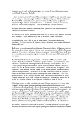 lançando com o regalo um lindo gesto para nos socegar. E immediatamente, n'uma
volubilidade docemente chalrada:
―É um momento, nem se levantem! Passei, ia para a Magdalena, não me contive, quiz
vêr os estragos... Uma inundação em Paris, nos Campos-Elyseos! Não ha senão este
Jacintho. [59]E vem no Figaro! O que eu estava assustada, quando telephonei!
Imaginem! Agua a ferver, como no Vesuvio... Mas é d'uma novidade! E os estofos
perdidos, naturalmente, os tapetes... Estou morrendo por admirar as ruinas!
Jacintho, que não me pareceu commovido, nem agradecido com aquelle interesse,
retomára risonhamente o charuto:
―Está tudo secco, minha querida senhora, tudo secco! A belleza foi hontem, quando a
agua fumegava e rugia! Ora que pena não ter ao menos cahido uma parede!
Mas ella insistia. Nem todos os dias se gozavam em Paris os destroços d'uma
inundação. O Figaro contára... E era uma aventura deliciosa, uma casa escaldada nos
Campos-Elyseos!
Toda a sua pessoa, desde as plumasinhas que frisavam no chapéo até á ponta reluzente
das botinas de verniz, se agitava, vibrava, como um ramo tenro sob o boliço do passaro
a chalrar. Só o sorriso, por traz do véo espesso, conservava um brilho immovel. E já no
ar se espalhára um aroma, uma doçura, emanadas de toda a sua mobilidade e de toda a
sua graça.
Jacintho no emtanto cedera, alegremente: e pelo corredor Madame d'Oriol ainda
louvava [60]o Figaro amavel, e confessava quanto tremera... Eu voltei ao meu café,
felicitando mentalmente o Principe da Gran-Ventura por aquella perfeita flôr de
Civilisação que lhe perfumava a vida. Pensei então na apurada harmonia em que se
movia essa flôr. E corri vivamente á ante-camara, verificar diante do espelho o meu
penteado e o nó da minha gravata. Depois recolhi á sala de jantar, e junto da janella,
folheando languidamente a Revista do Seculo XIX, tomei uma attitude de elegancia e
d'alta cultura. Quasi immediatamente elles reappareceram: e Madame d'Oriol, que,
sempre sorrindo, se proclamava espoliada, nada encontrára que recordasse as agoas
furiosas, roçou pela mesa, onde Jacintho procurava, para lhe offerecer, tangerinas de
Malta, ou castanhas geladas, ou um biscouto molhado em vinho de Tokai.
Ella recusava com as mãos guardadas no regalo. Não era alta, nem forte―mas cada
prega do vestido, ou curva da capa, cahia e ondulava harmoniosamente, como
perfeições recobrindo perfeições. Sob o véo cerrado, apenas percebi a brancura da face
empoada, e a escuridão dos olhos largos. E com aquellas sêdas e velludos negros, e um
pouco do cabello louro, d'um louro quente, torcido fortemente sobre as pelles negras
que lhe orlavam [61]o pescoço, toda ella derramava uma sensação de macio e de fino.
Eu teimosamente a considerava como uma flôr de Civilisação:―e pensava no secular
trabalho e na cultura superior que necessitára o terreno onde ella tão delicadamente
brotára, já desabrochada, em pleno perfume, mais graciosa por ser flôr d'esforço e
d'estufa, e trazendo nas suas pétalas um não sei quê de desbotado e de ante-murcho.
No emtanto, com a sua volubilidade de passaro, chalrando para mim, chalrando para
Jacintho, ella mostrava o seu lindo espanto por aquelle montão de telegrammas sobre a
 