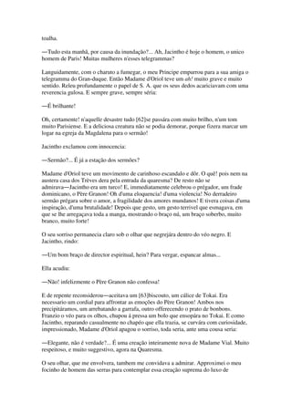 toalha.
―Tudo esta manhã, por causa da inundação?... Ah, Jacintho é hoje o homem, o unico
homem de Paris! Muitas mulheres n'esses telegrammas?
Languidamente, com o charuto a fumegar, o meu Principe empurrou para a sua amiga o
telegramma do Gran-duque. Então Madame d'Oriol teve um ah! muito grave e muito
sentido. Releu profundamente o papel de S. A. que os seus dedos acariciavam com uma
reverencia gulosa. E sempre grave, sempre séria:
―É brilhante!
Oh, certamente! n'aquelle desastre tudo [62]se passára com muito brilho, n'um tom
muito Parisiense. E a deliciosa creatura não se podia demorar, porque fizera marcar um
logar na egreja da Magdalena para o sermão!
Jacintho exclamou com innocencia:
―Sermão?... É já a estação dos sermões?
Madame d'Oriol teve um movimento de carinhoso escandalo e dôr. O quê! pois nem na
austera casa dos Trèves dera pela entrada da quaresma? De resto não se
admirava―Jacintho era um turco! E, immediatamente celebrou o prégador, um frade
dominicano, o Père Granon! Oh d'uma eloquencia! d'uma violencia! No derradeiro
sermão prégara sobre o amor, a fragilidade dos amores mundanos! E tivera coisas d'uma
inspiração, d'uma brutalidade! Depois que gesto, um gesto terrivel que esmagava, em
que se lhe arregaçava toda a manga, mostrando o braço nú, um braço soberbo, muito
branco, muito forte!
O seu sorriso permanecia claro sob o olhar que negrejára dentro do véo negro. E
Jacintho, rindo:
―Um bom braço de director espiritual, hein? Para vergar, espancar almas...
Ella acudiu:
―Não! infelizmente o Père Granon não confessa!
E de repente reconsiderou―aceitava um [63]biscouto, um cálice de Tokai. Era
necessario um cordial para affrontar as emoções do Père Granon! Ambos nos
precipitáramos, um arrebatando a garrafa, outro offerecendo o prato de bonbons.
Franzio o véo para os olhos, chupou á pressa um bolo que ensopára no Tokai. E como
Jacintho, reparando casualmente no chapéo que ella trazia, se curvára com curiosidade,
impressionado, Madame d'Oriol apagou o sorriso, toda seria, ante uma cousa seria:
―Elegante, não é verdade?... É uma creação inteiramente nova de Madame Vial. Muito
respeitoso, e muito suggestivo, agora na Quaresma.
O seu olhar, que me envolvera, tambem me convidava a admirar. Approximei o meu
focinho de homem das serras para contemplar essa creação suprema do luxo de
 