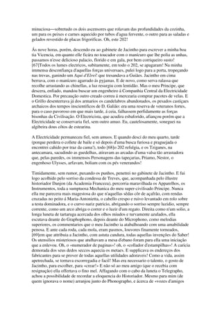 minuciosa―sobretudo os dois ascensores que rolavam das profundidades da cozinha,
um para os peixes e carnes aquecido por tubos d'agua fervente, o outro para as saladas e
gelados revestido de placas frigorificas. Oh, este 202!
Ás nove horas, porém, descendo eu ao gabinete de Jacintho para escrever a minha boa
tia Vicencia, em quanto elle ficára no toucador com o manícuro que lhe polia as unhas,
passamos n'esse delicioso palacio, florido e em gala, por bem corriqueiro susto!
[67]Todos os lumes electricos, subitamente, em todo o 202, se apagaram! Na minha
immensa desconfiança d'aquellas forças universaes, pulei logo para a porta, tropeçando
nas trevas, ganindo um Aqui d'Elrei! que tresandava a Guiães. Jacintho em cima
berrava, com o manícuro agarrado ás pyjamas. E de novo, como serva ralassa que
recolhe arrastando as chinellas, a luz resurgiu com lentidão. Mas o meu Principe, que
descera, enfiado, mandou buscar um engenheiro á Companhia Central da Electricidade
Domestica. Por precaução outro creado correu á mercearia comprar pacotes de velas. E
o Grillo desenterrava já dos armarios os candelabros abandonados, os pesados castiçaes
archaicos dos tempos inscientificos de D. Galião: era uma reserva de veteranos fortes,
para o caso pavoroso em que mais tarde, á ceia, falhassem perfidamente as forças
bisonhas da Civilisação. O Electricista, que acudira esbaforido, afiançou porém que a
Electricidade se conservaria fiel, sem outro amuo. Eu, cautelosamente, soneguei na
algibeira dous côtos de estearina.
A Electricidade permaneceu fiel, sem amuos. E quando desci do meu quarto, tarde
(porque perdera o collete de baile e só depois d'uma busca furiosa e praguejada o
encontrei cahido por traz da cama!), todo [68]o 202 refulgia, e os Tziganes, na
antecamara, sacudindo as guedelhas, atiravam as arcadas d'uma valsa tão arrastadora
que, pelas paredes, os immensos Personagens das tapeçarias, Priamo, Nestor, o
engenhoso Ulysses, arfavam, boliam com os pés venerandos!
Timidamente, sem rumor, puxando os punhos, penetrei no gabinete de Jacintho. E fui
logo acolhido pelo sorriso da condessa de Treves, que, acompanhada pelo illustre
historiador Danjon (da Academia Franceza), percorria maravilhada os Apparelhos, os
Instrumentos, toda a sumptuosa Mechanica do meu super-civilisado Principe. Nunca
ella me parecera mais magestosa do que n'aquellas sêdas côr de açafrão, com rendas
cruzadas no peito á Maria-Antonietta, o cabello crespo e ruivo levantado em rolo sobre
a testa dominadora, e o curvo nariz patricio, abrigando o sorriso sempre luzidio, sempre
corrente, como um arco abriga o correr e o luzir d'um regato. Direita como n'um solio, a
longa luneta de tartaruga acercada dos olhos miudos e turvamente azulados, ella
escutava deante do Graphophono, depois deante do Microphono, como melodias
superiores, os commentarios que o meu Jacintho ia atabalhoando com uma amabilidade
penosa. E ante cada roda, cada mola, eram pasmos, louvores finamente torneados,
[69]em que attribuia a Jacintho, com astuta candura, todas aquellas invenções do Saber!
Os utensilios misteriosos que atulhavam a mesa d'ebano foram para ella uma iniciação
que a enlevou. Oh, o «numerador de paginas»! oh, o «collador d'estampilhas»! A caricia
demorada dos seus dedos seccos aquecia os metaes. E supplicava os endereços dos
fabricantes para se prover de todas aquellas utilidades adoraveis! Como a vida, assim
apetrechada, se tornava escorregadia e facil! Mas era necessario o talento, o gosto de
Jacintho, para escolher, para «crear!» E não só ao meu amigo (que o recebia com
resignação) ella offertava o fino mel. Affagando com o cabo da luneta o Telegrapho,
achou a possibilidade de recordar a eloquencia do Historiador. Mesmo para mim (de
quem ignorava o nome) arranjou junto do Phonographo, e ácerca de «vozes d'amigos
 