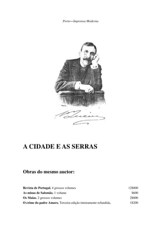 Porto―Imprensa Moderna
A CIDADE E AS SERRAS
Obras do mesmo auctor:
Revista de Portugal. 4 grossos volumes 12$000
As minas de Salomão. 1 volume $600
Os Maias. 2 grossos volumes 2$000
O crime do padre Amaro. Terceira edição inteiramente refundida, 1$200
 