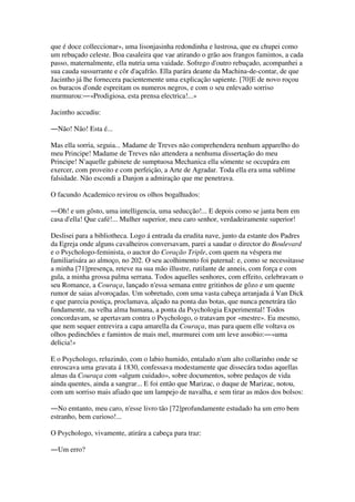 que é doce colleccionar», uma lisonjasinha redondinha e lustrosa, que eu chupei como
um rebuçado celeste. Boa casaleira que vae atirando o grão aos frangos famintos, a cada
passo, maternalmente, ella nutria uma vaidade. Sofrego d'outro rebuçado, acompanhei a
sua cauda sussurrante e côr d'açafrão. Ella parára deante da Machina-de-contar, de que
Jacintho já lhe fornecera pacientemente uma explicação sapiente. [70]E de novo roçou
os buracos d'onde espreitam os numeros negros, e com o seu enlevado sorriso
murmurou:―«Prodigiosa, esta prensa electrica!...»
Jacintho accudiu:
―Não! Não! Esta é...
Mas ella sorria, seguia... Madame de Treves não comprehendera nenhum apparelho do
meu Principe! Madame de Treves não attendera a nenhuma dissertação do meu
Principe! N'aquelle gabinete de sumptuosa Mechanica ella sómente se occupára em
exercer, com proveito e com perfeição, a Arte de Agradar. Toda ella era uma sublime
falsidade. Não escondi a Danjon a admiração que me penetrava.
O facundo Academico revirou os olhos bogalhudos:
―Oh! e um gôsto, uma intelligencia, uma seducção!... E depois como se janta bem em
casa d'ella! Que café!... Mulher superior, meu caro senhor, verdadeiramente superior!
Deslisei para a bibliotheca. Logo á entrada da erudita nave, junto da estante dos Padres
da Egreja onde alguns cavalheiros conversavam, parei a saudar o director do Boulevard
e o Psychologo-feminista, o auctor do Coração Triple, com quem na véspera me
familiarisára ao almoço, no 202. O seu acolhimento foi paternal: e, como se necessitasse
a minha [71]presença, reteve na sua mão illustre, rutilante de anneis, com força e com
gula, a minha grossa palma serrana. Todos aquelles senhores, com effeito, celebravam o
seu Romance, a Couraça, lançado n'essa semana entre gritinhos de gôzo e um quente
rumor de saias alvoroçadas. Um sobretudo, com uma vasta cabeça arranjada á Van Dick
e que parecia postiça, proclamava, alçado na ponta das botas, que nunca penetrára tão
fundamente, na velha alma humana, a ponta da Psychologia Experimental! Todos
concordavam, se apertavam contra o Psychologo, o tratavam por «mestre». Eu mesmo,
que nem sequer entrevira a capa amarella da Couraça, mas para quem elle voltava os
olhos pedinchões e famintos de mais mel, murmurei com um leve assobio:―«uma
delicia!»
E o Psychologo, reluzindo, com o labio humido, entalado n'um alto collarinho onde se
enroscava uma gravata á 1830, confessava modestamente que dissecára todas aquellas
almas da Couraça com «algum cuidado», sobre documentos, sobre pedaços de vida
ainda quentes, ainda a sangrar... E foi então que Marizac, o duque de Marizac, notou,
com um sorriso mais afiado que um lampejo de navalha, e sem tirar as mãos dos bolsos:
―No emtanto, meu caro, n'esse livro tão [72]profundamente estudado ha um erro bem
estranho, bem curioso!...
O Psychologo, vivamente, atirára a cabeça para traz:
―Um erro?
 