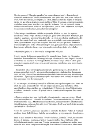 Oh, sim, um erro! E bem inesperado n'um mestre tão experiente!... Era attribuir á
esplendida amorosa da Couraça, uma duqueza, e do gosto mais puro,―um collete de
setim preto! Esse collete, assim preto, de setim, apparecia na bella pagina de analyse e
paixão em que ella se despia no quarto de Ruy d'Alize. E Marizac, sempre com as mãos
nos bolsos, mais grave, appellava para aquelles senhores. Pois era verosimil, n'uma
mulher como a duqueza, esthetica, pre-raphaelitica, que se vestia no Doucet, no Paquin,
nos costureiros intellectuaes, um collete de setim preto?
O Psychologo emmudecera, colhido, trespassado! Marizac era uma tão suprema
auctoridade sobre a roupa intima das duquezas, que á tarde, em quartos de rapazes, por
impulsos idealistas e anceios d'alma dolorida―se põem em collete e saia branca!... De
resto o director do Boulevard condemnára logo sem piedade, com uma experiencia
firme, aquelle collete, só possivel n'alguma mercieira atrazada que ainda procurasse
effeitos [73]de carne nedia sobre setim negro. E eu, para que me não julgassem alheio
ás coisas dos adulterios ducaes e do luxo, acudi, mettendo os dedos pelo cabello:
―Realmente, preto, só se estivesse de lucto pesado, pelo pae!
O pobre mestre da Couraça succumbira. Era a sua gloria de Doutor em Elegancias-
Femininas desmantelada―e Paris suppondo que elle nunca vira uma duqueza desatacar
o collete na sua alcova de Psychologo! Então, passando o lenço sobre os labios que a
angustia ressequira, confessou o erro, e contrictamente o attribuiu a uma improvisação
tumultuosa:
―Foi um tom falso, um tom perfeitamente falso que me escapou!... Com effeito! é
absurdo, um collete preto!... Mesmo por harmonia com o estado da alma da duqueza
devia ser lilaz, talvez côr de reseda muito desmaiada, com um frouxo de rendas antigas
de Malines... É prodigioso como me escapou! Pois tenho o meu caderno de entrevistas
bem annotadas, bem documentadas!...
Na sua amargura, terminou por supplicar a Marizac que espalhasse por toda a parte, no
Club, nas salas, a sua confissão. Fôra um engano de artista, que trabalha na febre,
vasculhando as almas, perdido nas profundidades [74]negras das almas! Não reparára
no collete, confundira os tons... E gritou, com os braços estendidos para o director do
Boulevard:
―Estou prompto a fazer uma rectificação, n'uma interview, meu caro mestre! Mande
um dos seus redactores... Ámanhã, ás dez horas! Fazemos uma interview, fixamos a côr.
Evidentemente é lilaz... Mande um dos seus homens, meu caro mestre! É tambem uma
occasião para eu confessar, bem alto, os serviços que o Boulevard tem feito ás sciencias
psychologicas e feministas!
Assim elle supplicava, encostado á estante, ás lombadas dos Santos Padres. E eu abalei,
vendo ao fundo da Bibliotheca Jacintho que se debatia e se recusava entre dous homens.
Eram os dois homens de Madame de Treves―o marido, conde de Treves, descendente
dos reis de Candia, e o amante, o terrivel banqueiro judeu, David Ephraim. E tão
enfronhadamente assaltavam o meu Principe que nem me reconheceram, ambos n'um
aperto de mão molle e vago me trataram por «caro conde»! N'um relance, rebuscando
 